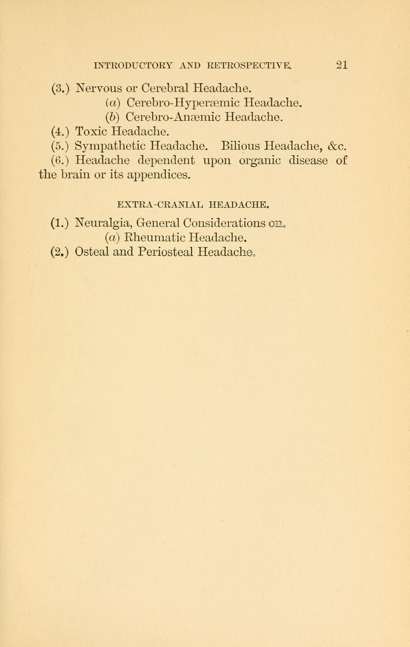 (3.) Nervous or Cerebral Headache. ia) Cerebro-Hyperasniic Headache. (6) Cerebro-Anceniic Headache. (4.) Toxic Headache. (5.) Sympathetic Headache. BiKous Headache, &c. (6.) Headache dependent upon organic disease of the brain or its appendices. EXTRA-CRANIAL HEADACHE. (1.) Neuralgia, General Considerations on, (a) Rheumatic Headache. (2.) Osteal and Periosteal HeadachOo