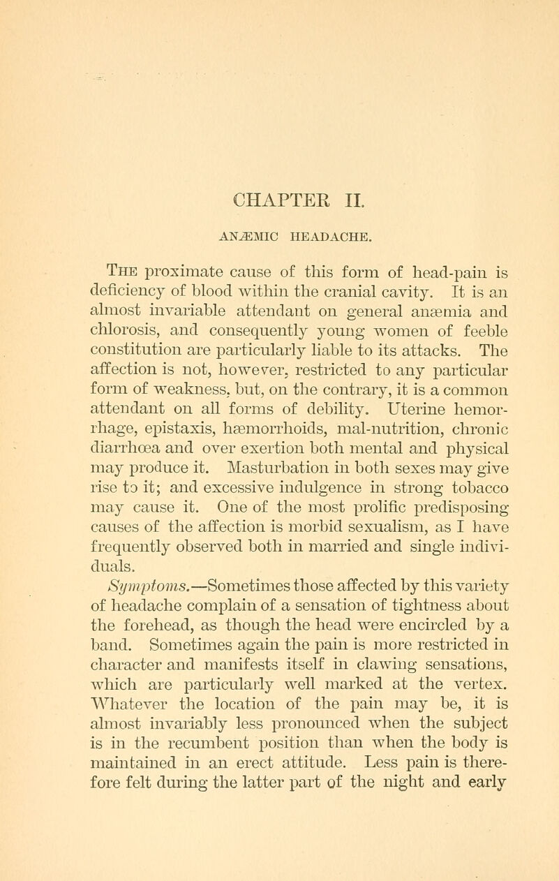 ANEMIC HEADACHE. The proximate cause of this form of head-pain is deficiency of blood within the cranial cavity. It is an almost invariable attendant on general anaemia and chlorosis, and consequently young women of feeble constitution are particularly liable to its attacks. The affection is not, however, restricted to any particular form of weakness; but, on the contrary, it is a common attendant on all forms of debility. Uterine hemor- rhage, epistaxis, haemorrhoids, mal-nutrition, chronic diarrhoea and over exertion both mental and physical may produce it. Masturbation in both sexes may give rise to it; and excessive indulgence in strong tobacco may cause it. One of the most prolific predisposing causes of the affection is morbid sexualism, as I have frequently observed both in married and single indivi- duals. Symptoms.—Sometimes those affected by this variety of headache complain of a sensation of tightness about the forehead, as though the head were encircled by a band. Sometimes again the pain is more restricted in character and manifests itself in clawing sensations, which are particularly well marked at the vertex. Whatever the location of the pain may be, it is almost invariably less pronounced when the subject is in the recumbent position than when the body is maintained in an erect attitude. Less pain is there- fore felt during the latter part of the night and early