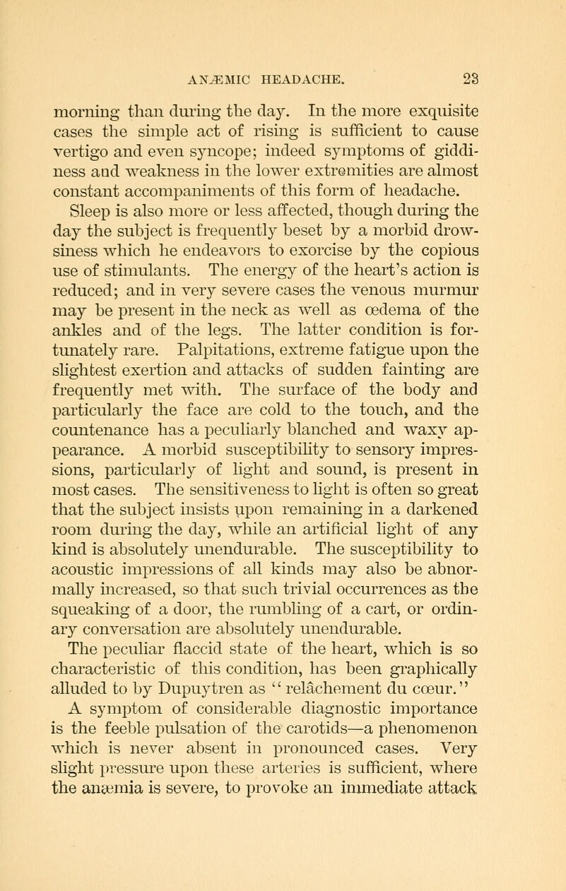 moriiing than during the day. In the more exquisite cases the simple act of rising is sufficient to cause vertigo and even syncope; indeed symptoms of giddi- ness and weakness in the lower extremities are almost constant accomj)animents of this form of headache. Sleep is also more or less affected, though during the day the subject is frequently beset by a morbid drow- siness which he endeavors to exorcise by the copious use of stimulants. The energy of the heart's action is reduced; and in very severe cases the venous murmur may be present in the neck as well as oedema of the ankles and of the legs. The latter condition is for- timately rare. Palpitations, extreme fatigue upon the slightest exertion and attacks of sudden fainting are frequently met with. The surface of the body and particularly the face are cold to the touch, and the countenance has a peculiarly blanched and waxy ap- pearance. A morbid susceptibihty to sensory impres- sions, particularly of light and sound, is present in most cases. The sensitiveness to hght is often so great that the subject insists upon remaining in a darkened room during the day, while an artificial light of any kind is absolutely unendurable. The susceptibility to acoustic impressions of all kinds may also be abnor- mally increased, so that such trivial occurrences as the squeaking of a door, the rumbling of a cart, or ordin- ary conversation are absolutely unendurable. The peculiar flaccid state of the heart, which is so characteristic of this condition, has been graphically alluded to by Dupuytren as  relachement du coeur. A symptom of considerable diagnostic importance is the feeble pulsation of the carotids—a phenomenon which is never absent in pronounced cases. Very slight pressure upon these arteries is sufficient, where the aneeraia is severe, to provoke an immediate attack