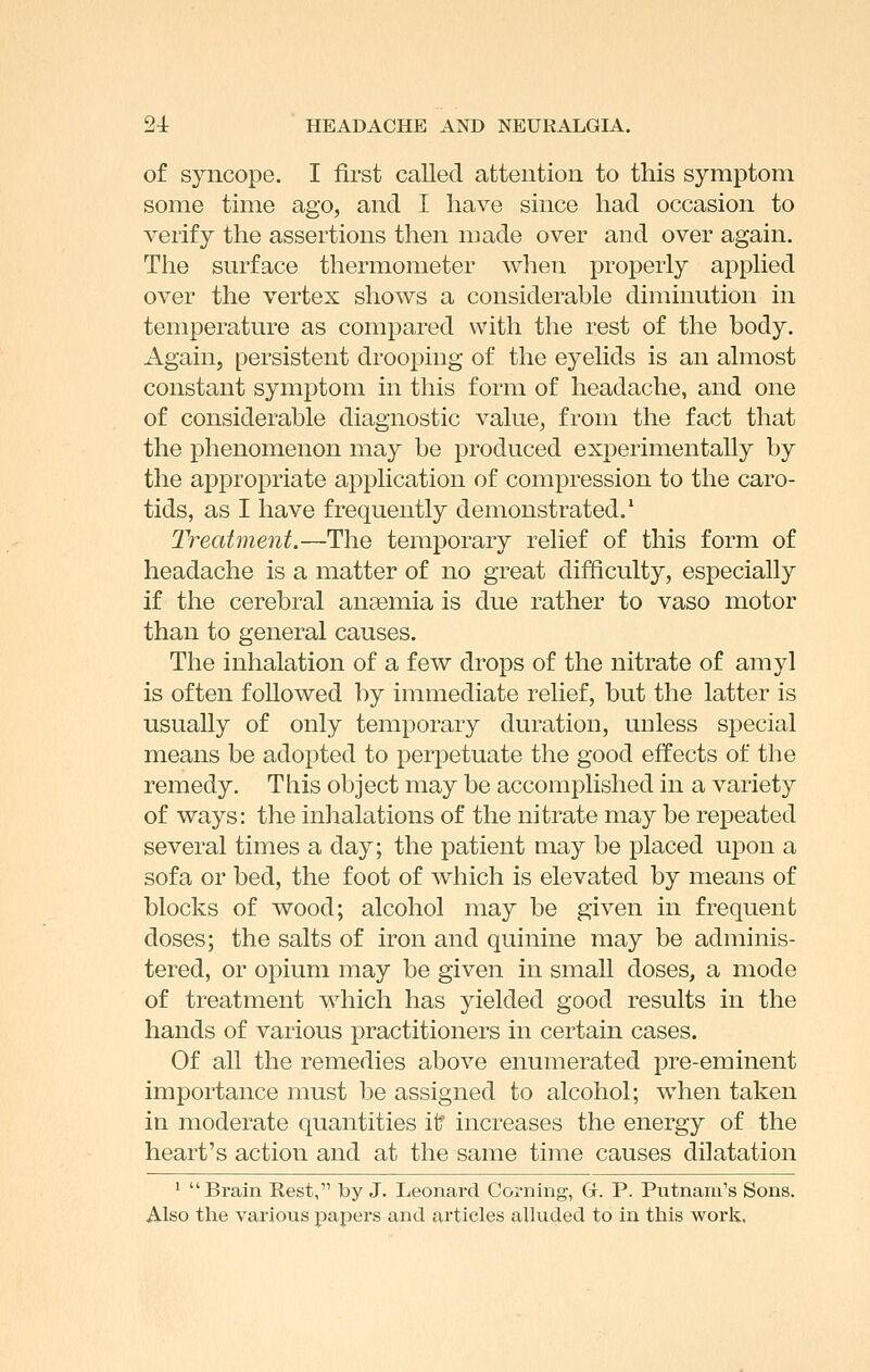 of syncope. I first called attention to this symptom some time ago, and I have since had occasion to verify the assertions then made over and over again. The surface thermometer when properly applied over the vertex shows a considerable diminution in temperature as compared with the rest of the body. Again, persistent drooping of the eyelids is an almost constant symptom in this form of headache, and one of considerable diagnostic value, from the fact that the phenomenon may be produced experimentally by the appropriate application of compression to the caro- tids, as I have frequently demonstrated.' Treatment.—The temporary relief of this form of headache is a matter of no great difficulty, especially if the cerebral anaemia is due rather to vaso motor than to general causes. The inhalation of a few drops of the nitrate of amy] is often followed by immediate relief, but the latter is usually of only temporary duration, uuless special means be adopted to perpetuate the good effects of the remedy. This object may be accomplished in a variety of ways: the inhalations of the nitrate may be repeated several times a day; the patient may be placed upon a sofa or bed, the foot of which is elevated by means of blocks of wood; alcohol may be given in frequent doses; the salts of iron and quinine may be adminis- tered, or opium may be given in small doses, a mode of treatment which has yielded good results in the hands of various practitioners in certain cases. Of all the remedies above enumerated pre-eminent importance must be assigned to alcohol; when taken in moderate quantities it increases the energy of the heart's action and at the same time causes dilatation ' Brain Rest, by J. Leonard Corning, G. P. Putnam's Sons. Also the various papers and articles alluded to in this work.