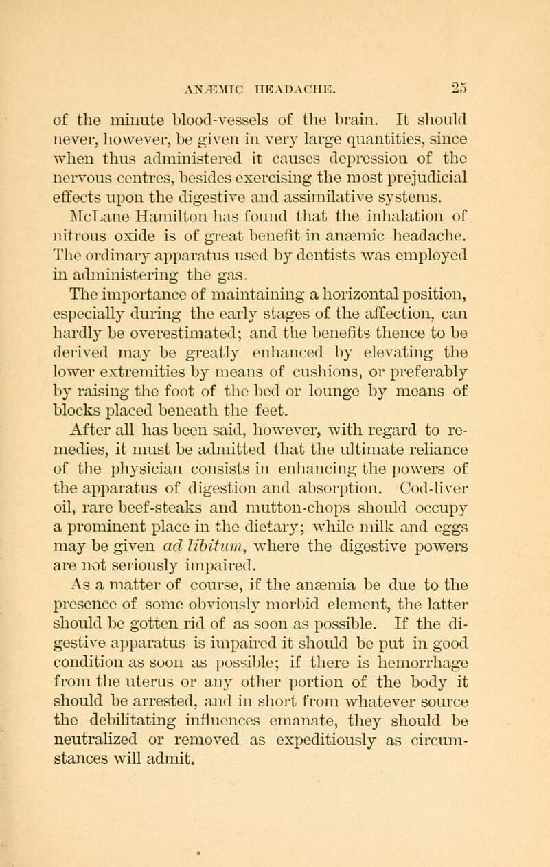 of the minute blood-vessels of the brain. It should never, however, be given in very large quantities, since when thus administered it causes depression of the nervous centres, besides exercising the most prejudicial effects upon the digestive and assimilative systems. ]\IcLane Hamilton has found that the inhalation of nitrous oxide is of great benefit in ana3mic headache. The ordinary apparatus used by dentists was employed in administering the gas. The importance of maintaining a horizontal position, especially during the early stages of the affection, can hardly be overestimated; and the benefits thence to be derived may be greatly enhanced by elevating the lower extremities by means of cushions, or preferably by raising the foot of the bed or lounge by means of blocks placed beneath the feet. After all has been said, however, with regard to re- medies, it must be admitted that the ultimate reliance of the physician consists in enhancing the powers of the apparatus of digestion and absorption. Cod-liver oil, rare beef-steaks and mutton-chops should occupy a prominent place in the dietary; while milk and eggs may be given ad libitum, where the digestive powers are not seriously impaired. As a matter of course, if the anaemia be due to the presence of some obviously morbid element, the latter should be gotten rid of as soon as possible. If the di- gestive apparatus is iiiipaired it should be put in good condition as soon as possible; if there is hemorrhage from the uterus or any other portion of the body it should be arrested, and in short from whatever source the debilitating influences emanate, they should be neutralized or removed as expeditiously as circum- stances will admit.
