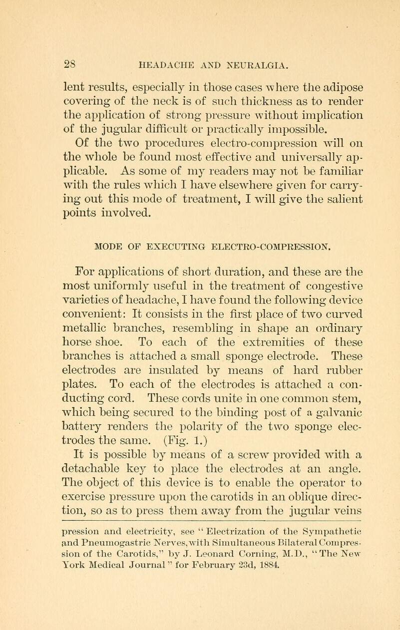 lent I'esults, especially in those cases where the adipose covering of the neck is of such thickness as to render the application of strong pressure without implication of the jugular difficult or practically impossible. Of the two procedures electro-compression will on the whole be found most effective and universally ap- plicable. As some of my readers may not be familiar with the rules which I have elsewhere given for carry- ing out this mode of treatment, I will give the salient points involved. MODE OF EXECUTING ELECTRO-COMPRESSION. For applications of short duration, and these are the most uniformly useful in the treatment of congestive varieties of headache, I have found the foUow^ing device convenient: It consists in the first place of two curved metallic branches, resembling in shape an ordinary horse shoe. To each of the extremities of these branches is attached a small sponge electrode. These electrodes are insulated by means of hard rubber plates. To each of the electrodes is attached a con- ducting cord. These cords unite in one common stem, which being secured to the binding post of a galvanic battery renders the polarity of the two sponge elec- trodes the same. (Fig. 1.) It is possible by means of a screw provided with a detachable key to place the electrodes at an angle. The object of this device is to enable the operator to exercise pressure upon the carotids in an oblique direc- tion, so as to press them away from the jugular veins pression and electricity, see Electrization of the Sympathetic 9,nd Pneumogastric Nerves, with Simultaneous Bilateral Compres- sion of the Carotids, by J. Leonard Corning, M.D.,  The New York Medical Journal for February 23d, 1884