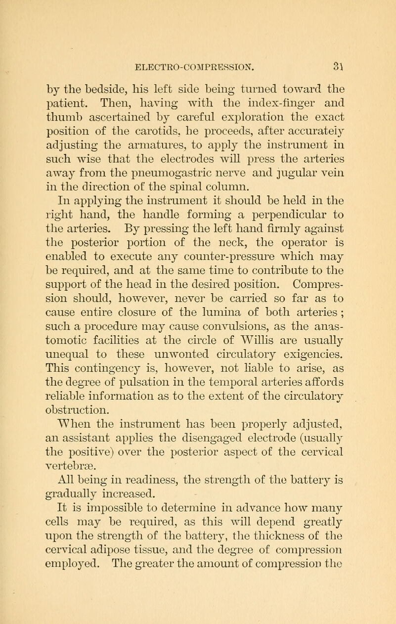 by the bedside, his left side being turned toward the patient. Then, having with the index-finger and thumb ascertained by careful exploration the exact position of the carotids, he proceeds, after accurately adjusting the armatures, to apply the instrument in such wise that the electrodes will press the arteries away from the pneumogastric nerve and jugular vein in the direction of the spinal column. In applying the mstrument it should be held in the right hand, the handle forming a perpendicular to the arteries. By pressing the left hand firmly against the posterior portion of the neck, the operator is enabled to execute any counter-pressure which may be required, and at the same time to contribute to the support of the head in the desired position. Compres- sion should, however, never be carried so far as to cause entire closure of the lumina of both arteries ; such a procedure may cause convulsions, as the anas- tomotic facilities at the circle of Willis are usually unequal to these unwonted circulatory exigencies. This contingency is, however, not liable to arise, as the degree of pulsation in the temporal arteries affords rehable information as to the extent of the circulatorv obstruction, When the instrument has been properly adjusted, an assistant applies the disengaged electrode (usually the positive) over the posterior aspect of the cervical vertebrae. All being in readiness, the strength of the battery is gradually increased. It is impossible to determine in advance how many cells may be required, as this will depend greatly upon the strength of the battery, the thickness of the cervical adipose tissue, and the degree of compression employed. The greater the amount of compression the