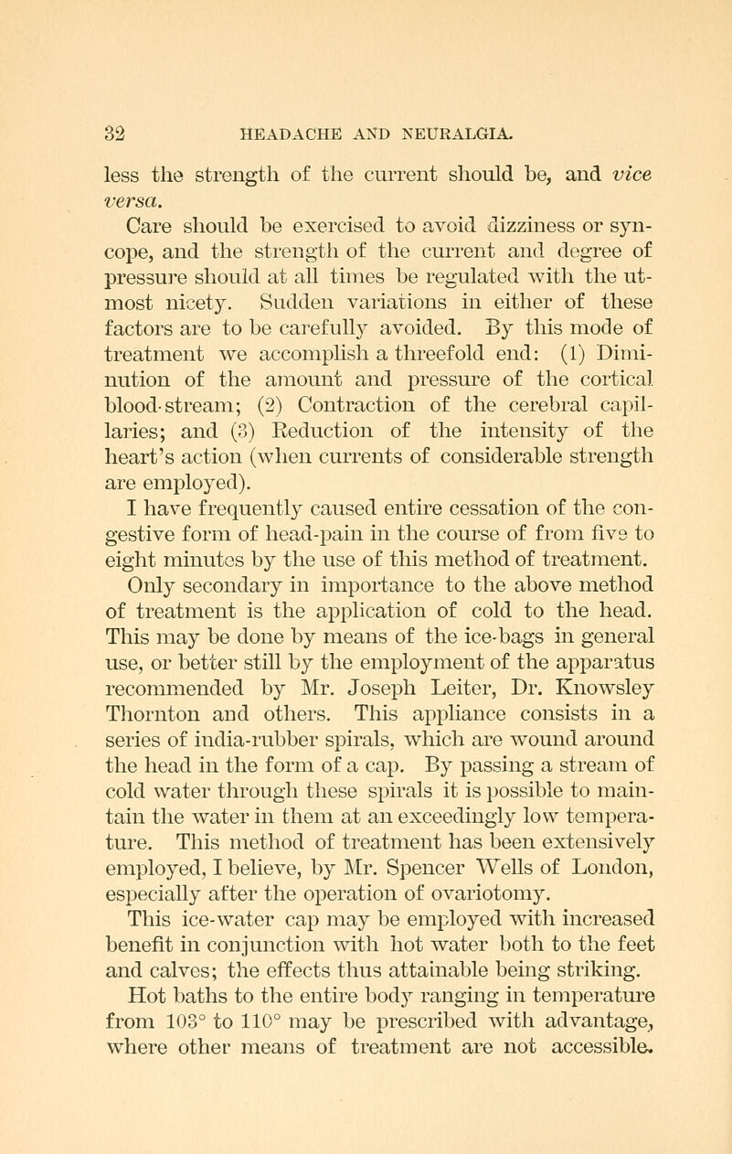 less the strength of the current should be, and vice versa. Care should be exercised to avoid dizziness or syn- cope, and the strength of the current and degree of pressui'e should at aU times be regulated with the ut- most nicety. Sudden variations in either of these factors are to be carefully avoided. By this mode of treatment we accomplish a threefold end: (1) Dimi- nution of the amount and pressure of the cortical blood-stream; (2) Contraction of the cerebral capil- laries; and (3) Reduction of the intensity of the heart's action (when currents of considerable strength are employed). I have frequently caused entire cessation of the con- gestive form of head-pain in the course of from five to eight minutes by the use of this method of treatment. Only secondary in importance to the above method of treatment is the application of cold to the head. This may be done by means of the ice-bags in general use, or better still by the employment of the apparatus recommended by Mr. Joseph Leiter, Dr. Knowsley Thornton and others. This appliance consists in a series of india-rubber spirals, which are wound around the head in the form of a cap. By passing a stream of cold water through these spirals it is possible to main- tain the water in them at an exceedingly low tempera- ture. This method of treatment has been extensively employed, I believe, by Mr. Spencer Wells of London, especially after the operation of ovariotomy. This ice-water cap may be employed with increased benefit in conjunction with hot water both to the feet and calves; the effects thus attainable being striking. Hot baths to the entire body ranging in temperature from 103° to 110° may be prescribed with advantage,, where other means of treatment are not accessible.