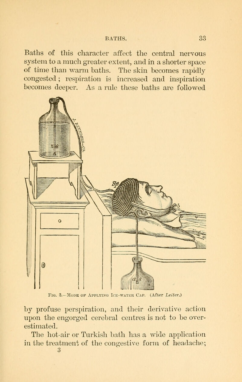 Baths of this cliaracter a.ffect the central nervous system to a much greater extent, and in a shorter space of time than warm baths. The skin becomes rapidly congested; respiration is increased and inspiration becomes deeper. As a rule these baths are followed Fig. 3.—Modk of Applying Ice-water Cap. (After Letter.) by profuse perspiration, and their derivative action upon the engorged cerebral centres is not to be over- estimated. The hot-air or Turkish bath has a wide application in the treatment of the congestive form of headache; 3