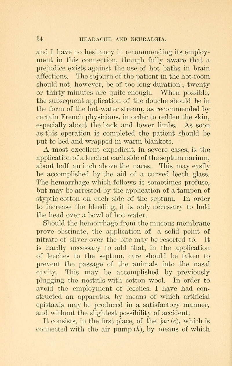 and I have no hesitancy in recommending its employ- ment in this connection, though fully aware that a prejudice exists against the use of hot baths in brain affections. The sojourn of the patient in the hot-room should not, however, be of too long duration ; twenty or thirty minutes are quite enougli. When possible, the subsequent application of the douche should be in the form of the hot water stream, as recommended by certain French physicians, in order to redden the skin, especially about the back and lower limbs. As soon as this operation is completed the patient should be put to bed and wrapped in warm blankets. A most excellent expedient, in severe cases, is the application of a leech at each side of the septum narium, about half an inch above the nares. This may easily be accomplished by the aid of a curved leech glass. The hemorrhage which follows is sometimes profuse, but may be arrested by the appHcation of a tampon of styptic cotton on each side of the septum. In order to increase the bleeding, it is only necessary to hold the head over a bowl of hot water. Should the liemorrhage from the mucous membrane prove obstinate, the application of a solid point of nitrate of silver over the bite may be resorted to. It is hardly necessary to add that, in the application of leeches to the septum, care should be taken to prevent the passage of the animals into the nasal cavity. This may be accomplished by previously plugging the nostrils with cotton wool. In order to avoid the employment of leeches, I have had con- structed an apparatus, by means of which artificial epistaxis may be produced in a satisfactory manner, and without the slightest possibility of accident. It consists, in the first place, of the jar (e), which is connected with the air pump (h), by means of which