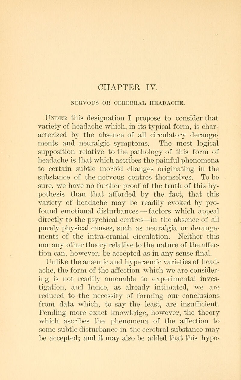 NERVOUS OR CEREBRAL HEADACHE. Under this designation I propose to consider that variety of headache which, in its typical form, is char- acterized by the absence of all circulatory derange^ nients and neuralgic symptoms. The most logical supposition relative to the pathology of this form of headache is that which ascribes the painful phenomena to certain subtle morbid changes originating in the substance of the nervous centres themselves. To be sure, we have no further proof of the truth of this hy- pothesis than that afforded by the fact, that this variety of headache may be readily evoked by pro- found emotional disturbances — factors which appeal du'ectly to the psychical centres—in the absence of all purely physical causes, such as neuralgia or derange- ments of the intra-cranial circulation. Neither this nor any other theory relative to the nature of the affec- tion can, however, be accepted as in any sense final. Unlike the anaemic and hypersemic varieties of head- ache, the form of the affection which we are consider- ing is not readily amenable to experimental inves- tigation, and hence, as already intimated, we are reduced to the necessity of forming our conclusions from data which, to say the least, are insufficient. Pending more exact knowledge, however, the theory which ascribes the phenomena of the affection to some subtle disturbance in the cerebral substance may be accepted; and it may also be added that this hypo-