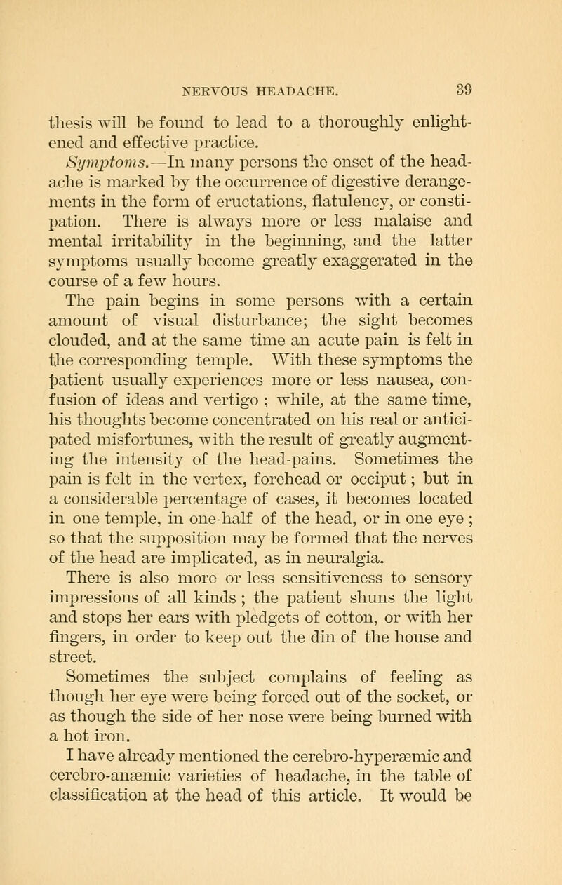 thesis will be found to lead to a thoroughly enlight- ened and effective practice. Symptoms.—In many persons the onset of the head- ache is marked by the occurrence of digestive derange- ments in the form of eructations, flatulency, or consti- pation. There is always more or less malaise and mental irritability in the beginning, and the latter symptoms usually become greatly exaggerated in the course of a few hours. The pain begins in some persons with a certain amount of visual disturbance; the sight becomes clouded, and at the same time an acute pain is felt in tlie corresponding temple. With these symptoms the {)atient usually experiences more or less nausea, con- fusion of ideas and vertigo ; while, at the saaie time, his thoughts become concentrated on his real or antici- pated misfortunes, with the result of greatly augment- ing the intensity of the head-pains. Sometimes the pain is felt in the vertex, forehead or occiput; but in a considerable percentage of cases, it becomes located in one temple, in one-half of the head, or in one eye ; so that the supposition may be formed that the nerves of the head are implicated, as in neuralgia. There is also more or less sensitiveness to sensory impressions of all kinds ; the patient shuns the light and stops her ears with pledgets of cotton, or with her fingers, in order to keep out the din of the house and street. Sometimes the subject complains of feehng as though her eye were being forced out of the socket, or as though the side of her nose were being burned with a hot iron. I have already mentioned the cerebro-hyper^mic and cerebro-anaemic varieties of headache, in the table of classification at the head of this article. It would be