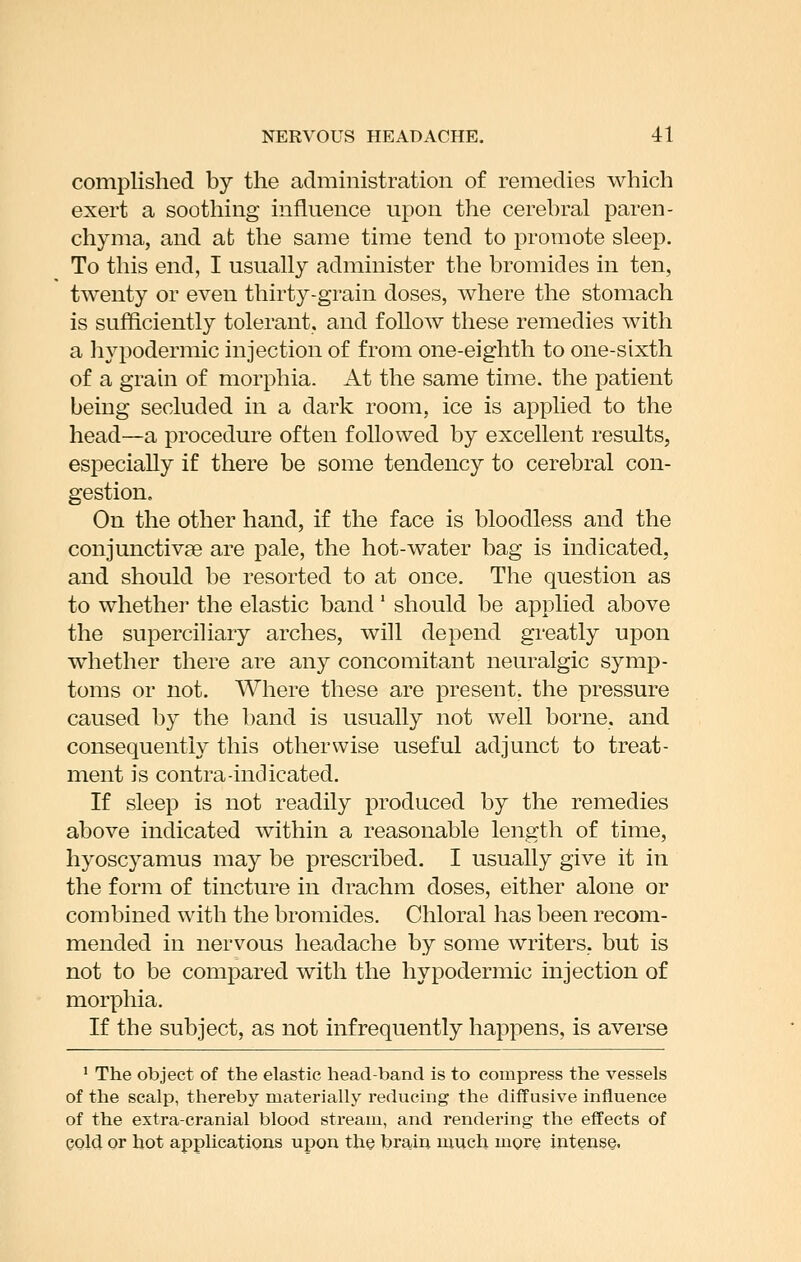 complished by the administration of remedies which exert a soothing influence upon the cerebral paren- chyma, and at the same time tend to promote sleep. To this end, I usually administer the bromides in ten, twenty or even thirty-grain doses, where the stomach is sufficiently tolerant, and follow these remedies with a hypodermic injection of from one-eighth to one-sixth of a grain of morphia. At the same time, the patient being secluded in a dark room, ice is applied to the head—a procedure often followed by excellent results, especially if there be some tendency to cerebral con- gestion. On the other hand, if the face is bloodless and the conjunctivae are pale, the hot-water bag is indicated, and should be resorted to at once. The question as to whether the elastic band' should be applied above the superciliary arches, will depend greatly upon whether there are any concomitant neuralgic symp- toms or not. Where these are present, the pressure caused by the band is usually not well borne, and consequently this otherwise useful adjunct to treat- ment is contra-indicated. If sleep is not readily produced by the remedies above indicated within a reasonable length of time, hyoscyamus may be prescribed. I usually give it in the form of tincture in drachm doses, either alone or combined with the bromides. Chloral has been recom- mended in nervous headache by some writers, but is not to be compared with the hypodermic injection of morphia. If the subject, as not infrequently happens, is averse ' The object of the elastic head-band is to compress the vessels of the scalp, thereby materially reducing the diffusive influence of the extra-cranial blood stream, and rendering the effects of cold or hot applications upon the brain much more intense.