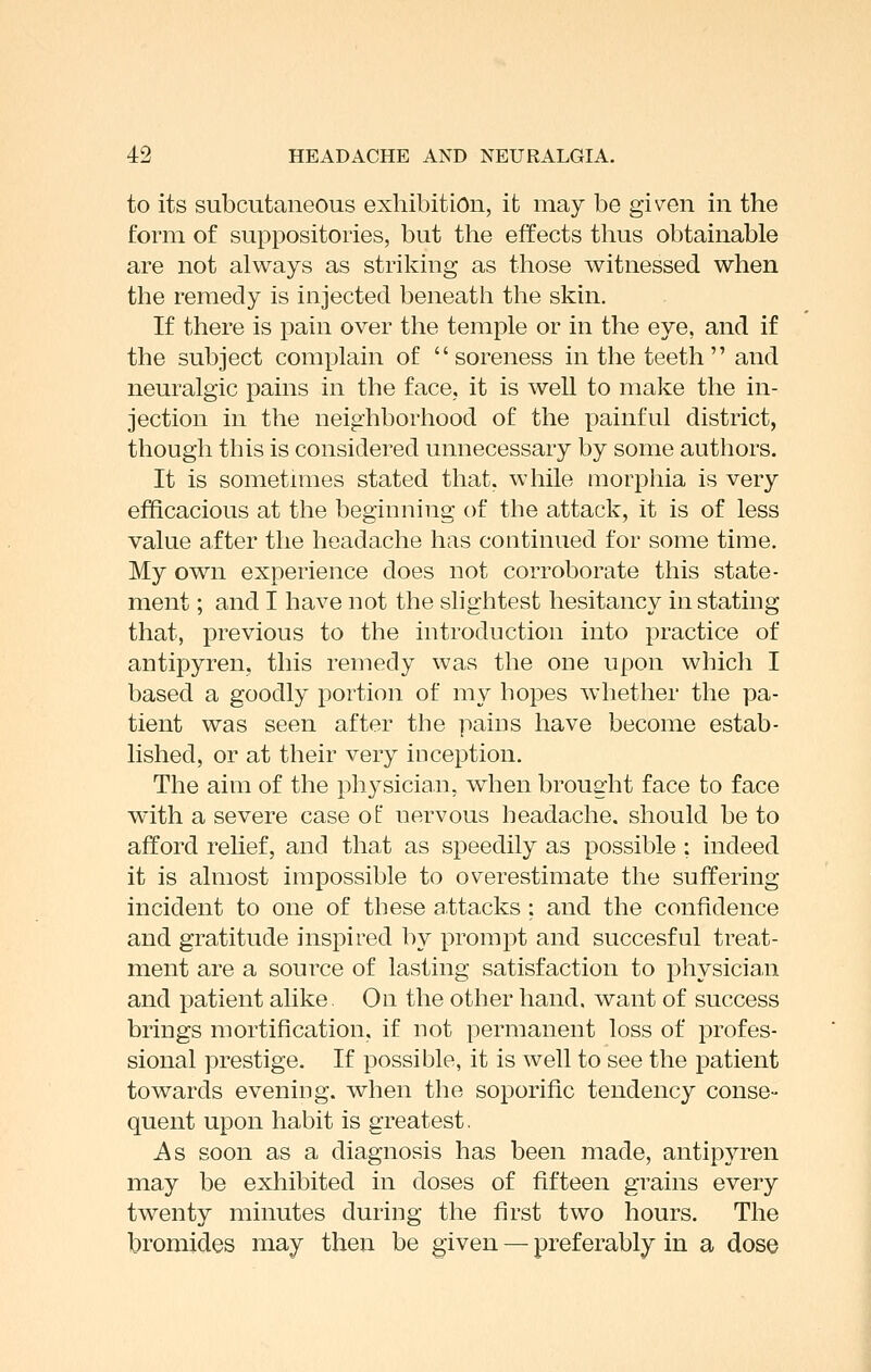 to its subcutaneous exhibition, it may be given in the form of suppositories, but the effects thus obtainable are not always as striking as those witnessed when the remedy is injected beneath the skin. If there is pain over the temple or in the eye, and if the subject complain of soreness in the teeth  and neuralgic pains in the face, it is well to make the in- jection in the neighborhood of the painful district, though this is considered unnecessary by some authors. It is sometmies stated that, while morphia is very efficacious at the beginning of the attack, it is of less value after the headache has continued for some time. My own experience does not corroborate this state- ment ; and I have not the slightest hesitancy instating that, previous to the introduction into practice of antipyren, this remedy was the one upon which I based a goodly portion of my hopes Avhether the pa- tient was seen after the pains have become estab- lished, or at their very inception. The aim of the physician, when brought face to face with a severe case of nervous headache, should be to afford relief, and that as speedily as possible ; indeed it is almost impossible to overestimate the suffering incident to one of these attacks : and the confidence and gratitude inspired by prompt and succesful treat- ment are a source of lasting satisfaction to physician and patient alike On the other hand, want of success brings mortification, if not permanent loss of profes- sional prestige. If possible, it is well to see the patient towards evening, when the soporific tendency conse- quent upon habit is greatest. As soon as a diagnosis has been made, antipyren may be exhibited in doses of fifteen grains every twenty minutes during the first two hours. The bromides may then be given — preferably in a dose