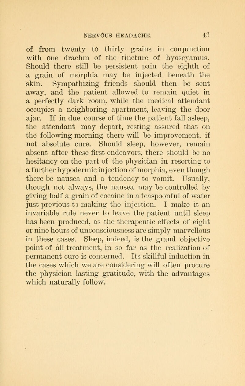 of from twenty to thirty grains in conjinicfcion with one drachm of the tincture of hyoscyamus. Should there still be persistent pain the eighth of a grain of morphia may be injected beneath the skin. Sympathizing friends should then be sent away, and the patient allowed to remain quiet in a perfectly dark room, while the medical attendant occupies a neighboring apartment, leaviug the door ajar. If in due course of time the patient fall asleep, the attendant may depart, resting assured that on the following morning there will be improvement, if not absolute cure. Should sleep, however, remain absent after these first endeavors, there should be no hesitancy on the part of the physician in resorting to a further hypodermic injection of morphia, even though there be nausea and a tendency to vomit. Usually, though not always, the nausea may be controlled by giving half a grain of cocaine in a teaspoonful of water just previous tD making the injection. I make it an invariable rule never to leave the patient until sleep has been produced, as the therajoeutic effects of eight or nine hours of unconsciousness are simply marvellous in these cases. Sleep, indeed, is the grand objective point of all treatment, in so far as the realization of permanent cure is concerned. Its skillful induction in the cases which we are considering will often procure the physician lasting gratitude, with the advantages which naturally follow.