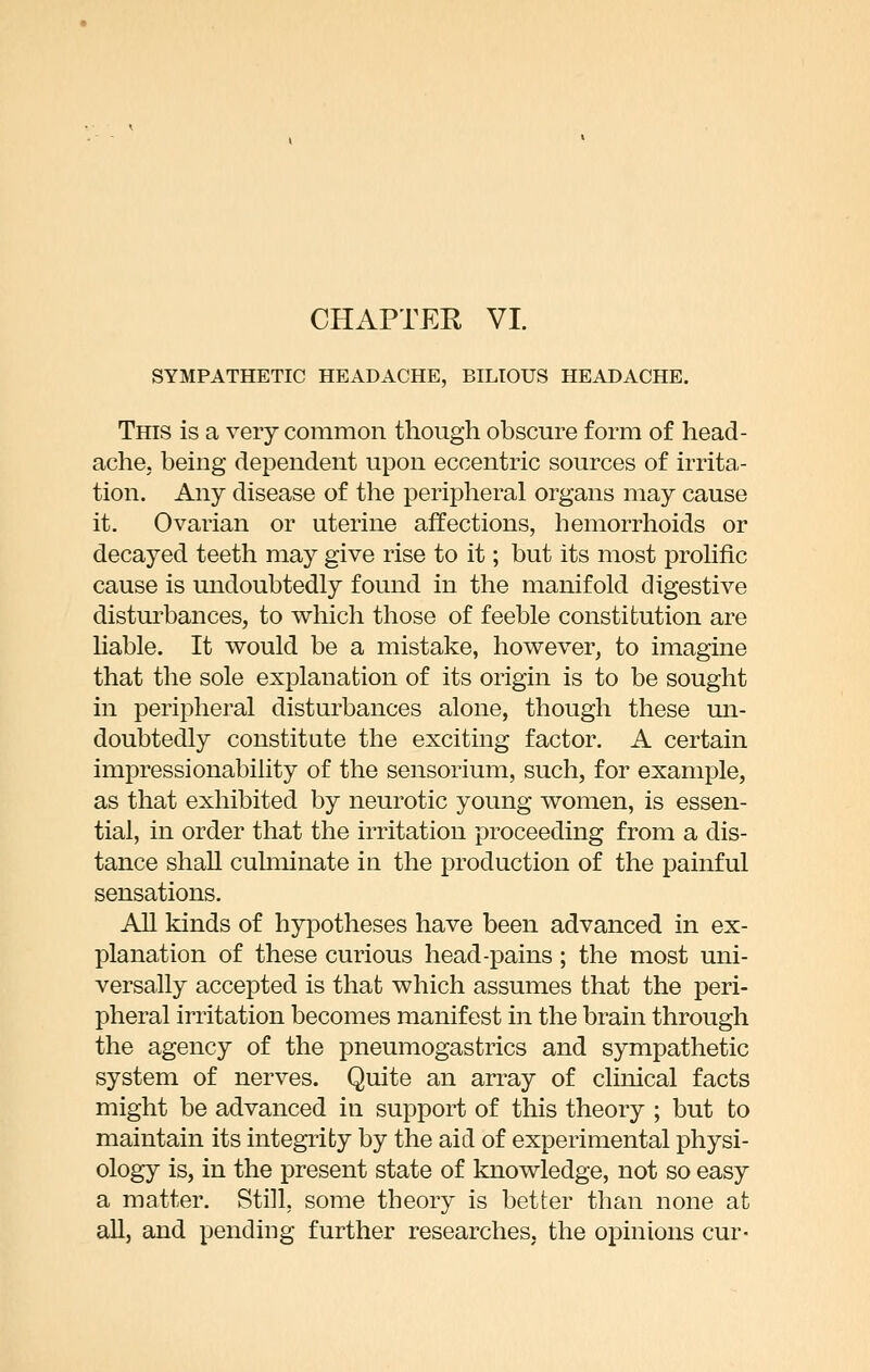 SYMPATHETIC HEADACHE, BILIOUS HEADACHE. This is a very common though obscure form of head- ache, being dependent upon eccentric sources of irrita- tion. Any disease of the peripheral organs may cause it. Ovarian or uterine affections, hemorrhoids or decayed teeth may give rise to it; but its most prohfic cause is undoubtedly found in the manifold digestive distui'bances, to which those of feeble constitution are hable. It would be a mistake, however, to imagine that the sole explanation of its origin is to be sought in jDeripheral disturbances alone, though these un- doubtedly constitute the exciting factor. A certain impressionability of the sensorium, such, for example, as that exhibited by neurotic young women, is essen- tial, in order that the irritation proceeding from a dis- tance shall culminate in the production of the painful sensations. All kinds of hypotheses have been advanced in ex- planation of these curious head-pains ; the most uni- versally accepted is that which assumes that the peri- pheral irritation becomes manifest in the brain through the agency of the pneumogastrics and sympathetic system of nerves. Quite an array of clinical facts might be advanced in support of this theory ; but to maintain its integrity by the aid of experimental physi- ology is, in the present state of knowledge, not so easy a matter. Still, some theory is better than none at all, and pending further researches, the opinions cur-