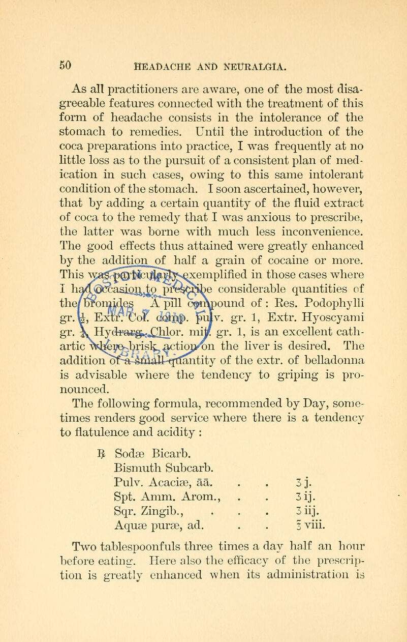 As all practitioners are aware, one of the most disa- greeable features connected with the treatment of this form of headache consists in the intolerance of the stoQiach to remedies. Until the introduction of the coca preparations into practice, I was frequently at no httle loss as to the pursuit of a consistent plan of med- ication in such cases, owing to this same intolerant condition of the stomach, I soon ascertained, however, that by adding a certain quantity of the fluid extract of coca to the remedy that I was anxious to prescribe, the latter was borne with much less inconvenience. The good effects thus attained were greatly enhanced by the addition of half a grain of cocaine or more. This ^^^gJ^Qrtici^^^l^vQxemplified in those cases where )e considerable quantities of )ound of : Ees. Podophylli [v. gr. 1, Extr. Hyoscyami gr. 1, is an excellent cath- ^n the liver is desired. The of the extr. of belladonna is advisable where the tendency to griping is pro- nounced. The following formula, recommended by Day, some- times renders good service where there is a tendency to flatulence and acidity : 5 Sodse Bicarb. Bismuth Subcarb. Pulv. Acacise, aa. 3j. Spt. Amm. Arom., 3ij. Sqr. Zingib., 3 iij. Aquse purse, ad. I viii, Two tablespoonfuls three times a day half an hour before eating. Here also the efficacy of tlie prescrip- tion is greatly enhanced when its administration is