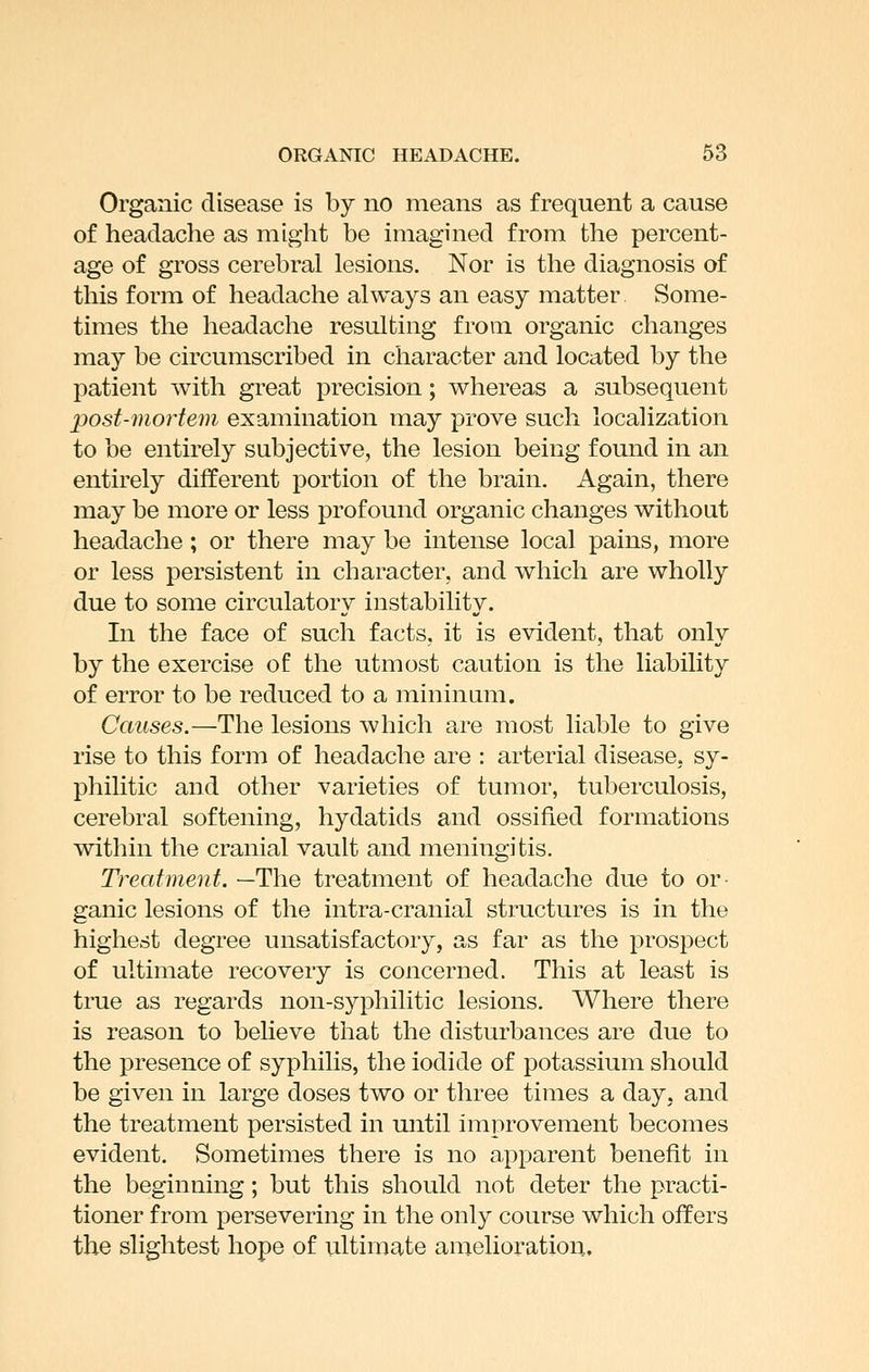 Organic disease is by no means as frequent a cause of headache as might be imagined from the percent- age of gross cerebral lesions. Nor is the diagnosis of this form of headache always an easy matter Some- times the headache resulting from organic changes may be circumscribed in character and located by the patient with great precision; whereas a subsequent post-mortem examination may prove such localization to be entirely subjective, the lesion being found in an entirely different portion of the brain. Again, there may be more or less profound organic changes withoat headache; or there may be intense local pains, more or less persistent in character, and which are wholly due to some circulatory instability. In the face of such facts, it is evident, that only by the exercise of the utmost caution is the liability of error to be reduced to a mininiim. Causes.—The lesions which are most liable to give rise to this form of headache are : arterial disease, sy- philitic and other varieties of tumor, tuberculosis, cerebral softening, hydatids and ossified formations within the cranial vault and meningitis. Treatment. —The treatment of headache due to or ganic lesions of the intra-cranial structures is in the highest degree unsatisfactory, as far as the prospect of ultimate recovery is concerned. This at least is true as regards non-syphilitic lesions. Where there is reason to believe that the disturbances are due to the presence of syphilis, the iodide of potassium should be given in large doses two or three times a day. and the treatment persisted in until improvement becomes evident. Sometimes there is no apparent benefit in the beginning; but this should not deter the practi- tioner from persevering in the only course which offers the slightest hope of viltimate amelioration.