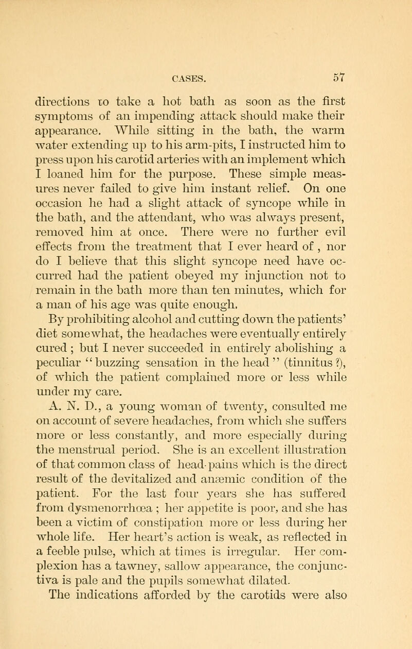 directious to take a hot bath as soon as the first symptoms of an impending attack should mak.e their appearance. While sitting in the bath, the warm water extending up to his arm-pits, I instructed him to press upon his carotid arteries with an implement which I loaned him for the purpose. These simple meas- ures never failed to give him instant reUef. On one occasion he had a slight attack of syncope while in the bath, and the attendant, who was always present, removed him at once. There were no further evil effects from the treatment that I ever heard of, nor do I believe that this slight syncope need have oc- curred had the patient obeyed my injunction not to remain in the bath more than ten minutes, which for a man of his age was quite enough. By prohibiting alcohol and cutting down the patients' diet somewhat, the headaches were eventually entirely cured ; but I never succeeded in entirely abolishing a peculiar buzzing sensation in the head  (tinnitus?), of which the patient complained more or less while under my care. A. N. D., a young woman of twenty, consulted me on account of severe headaches, from which she suffers more or less constantly, and more especially during the menstrual period. She is an excellent illustration of that common class of head-pains which is the direct result of the devitalized and anaemic condition of the patient. For the last four years she has suffered from dysmenoniioea ; her appetite is poor, and she has been a victim of constipation more or less during her whole Ufe. Her heart's action is weak, as reflected in a feeble pulse, which at times is irregular. Her com- plexion has a tawney, sallow appearance, the conjunc- tiva is pale and the pupils somewhat dilated. The indications afforded by the carotids were also