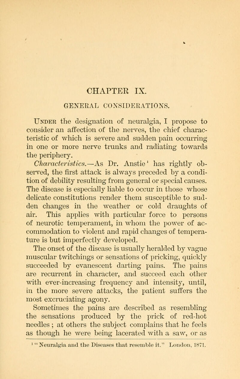 GENERAL CONSIDEEATIONS. Under the designation of neuralgia, I propose to consider an affection of the nerves, the chief charac- teristic of which is severe and sudden pain occurring in one or more nerve trunks and radiating towards the periphery. Characteristics.—As Dr. Anstie' has rightly ob- served, the first attack is always preceded by a condi- tion of debility resulting from general or special causes. The disease is especially liable to occur in those whose dehcate constitutions render them susceptible to sud- den changes in the weather or cold draughts of air. This applies with particular force to persons of neurotic temperament, in whom the power of ac- commodation to violent and rapid changes of tempera- ture is but imperfectly developed. The onset of the disease is usually heralded by vague muscular twitchings or sensations of pricking, quickly succeeded by evanescent darting pains. The pains are recurrent in character, and succeed each other with ever-increasing frequency and intensity, until, in the more severe attacks, the patient suffers the most excruciating agony. Sometimes the pains are described as resembling the sensations produced by the prick of red-hot needles ; at others the subject complains that he feels as though he were being lacerated with a saw, or as '  Neuralgia and the Diseases that resemble it. London, 1871.