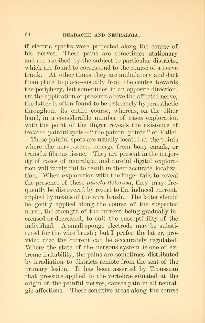 if electric sparks were projected along the course of his nerves. These pains are sometimes stationary and are ascribed by the subject to particular districts, which are found to correspond to the course of a nerve trunk. At other times they are ambulatory and dart from place to place—usually from the centre towards the periphery, but sometimes in an opposite direction. On the application of pressure above the affected nerve, the latter is often found to be extremely hypersesthetic throughout its entire course, whereas, on the other hand, in a considerable number of cases exploration with the point of the finger reveals the existence of isolated painful spots— the painful points  of Vallei. These painful spots are usually located at the points where the nerve-stems emerge from bony canals, or transfix fibrous tissue. They are j^resent in the major- ity of cases of neuralgia, and careful digital explora- tion will rarely fail to result in their accurate localiza- tion. When exploration with the finger fails to reveal the presence of these puncta dolorosa, they may fre- quently be discovered by resort to the induced current, applied by means of the wire brush. The latter should be gently applied along the course of the suspected nerve, the strength of the current being gradually in- creased or decreased, to suit the susceptibiUty of the individual. A small sponge electrode may be substi- tuted for the wire brush ; but I prefer the latter, pro- vided that the current can be acccurately regulated. Where the state of the nervous system is one of ex- treme irritability, the pains are sometimes distributed by irradiation to districts remote from the seat of tha primary lesion. It has been asserted by Trousseau that pressure applied to the vertebrae situated at the origin of the painful nerves, causes pain in all neural- gic affections. These sensitive areas along the course