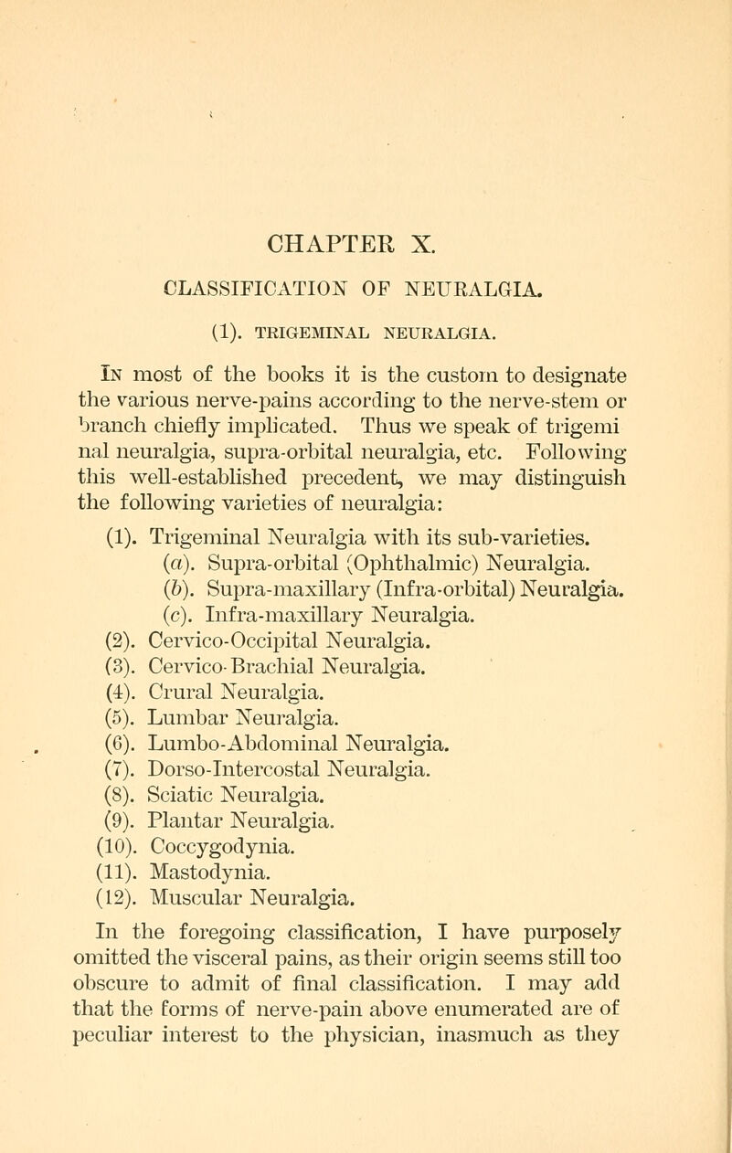 CLASSIFICATION OF NEURALGIA. (1). TRIGEMINAL NEURALGIA. In most of the books it is the custom to designate the various nerve-pains according to the nerve-stem or branch chiefly imphcated. Thus we speak of trigemi nal neuralgia, supra-orbital neuralgia, etc. Following this well-established precedent, we may distinguish the following varieties of neuralgia: (1). Trigeminal Neuralgia with its sub-varieties. (a). Supra-orbital (Ophthalmic) Neuralgia. (6). Supra-maxillary (Infra-orbital) Neuralgia. (c). Infra-maxillary Neuralgia. (2). Cervico-Occipital Neuralgia. (3). Cervico-Brachial Neuralgia. (4). Crural Neuralgia. (5). Lumbar Neuralgia. (6). Lumbo-Abdominal Neiu'algia. (7). Dorso-Intercostal Neuralgia. (8). Sciatic Neuralgia. (9). Plantar Neuralgia. (10). Coccygodynia. (11). Mastodynia. (12). Muscular Neuralgia. In the foregoing classification, I have purposely omitted the visceral pains, as their origin seems stiU too obscure to admit of final classification. I may add that the forms of nerve-pain above enumerated are of peculiar interest to the physician, inasmuch as they