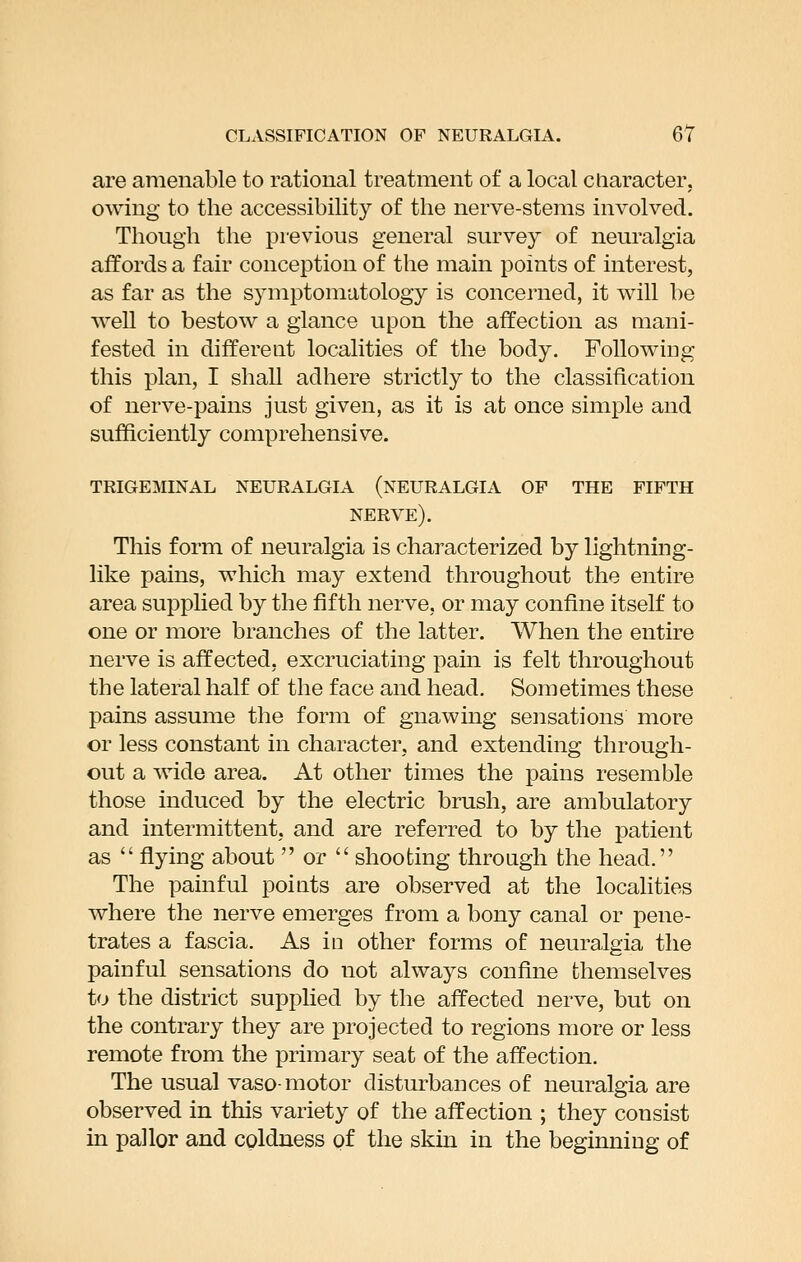 are amenable to rational treatment of a local cliaracter, owing to the accessibility of the nerve-stems involved. Though the previous general survey of neuralgia affords a fair conception of the main points of interest, as far as the sjanptomatology is concerned, it will be well to bestow a glance upon the affection as mani- fested in different localities of the body. Following this plan, I shall adhere strictly to the classification of nerve-pains just given, as it is at once simple and sufficiently comprehensive. trigeminal neuralgia (neuralgia of the fifth nerve). This form of neuralgia is characterized by lightning- like pains, which may extend throughout the entire area supphed by the fifth nerve, or may confine itself to one or more branches of the latter. When the entire nerve is affected, excruciating pain is felt throughout the lateral half of the face and head. Sometimes these pains assume the form of gnawing sensations more or less constant in character, and extending through- out a wide area. At other times the pains resemble those induced by the electric brush, are ambulatory and intermittent, and are referred to by the patient as  flying about  or  shooting through the head. The painful points are observed at the localities where the nerve emerges from a bony canal or pene- trates a fascia. As in other forms of neuralgia the painful sensations do not always confine themselves to the district supplied by the affected nerve, but on the contrary they are projected to regions more or less remote from the primary seat of the affection. The usual vaso-motor disturbances of neuralgia are observed in this variety of the affection ; they consist in pallor and coldness of the skin in the beginning of