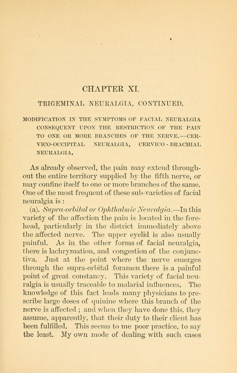 TRIGEMINAL NEURALGIA, CONTINUED. MODIFICATION IN THE SYMPTOMS OF FACIAL NEURALGIA CONSEQUENT UPON THE RESTRICTION OF THE PAIN TO ONE OR MORE BRANCHES OF THE NERVE.—CER- YICO-OCCIPITAL NEURALGIA, CERVICO - BRACHIAL NEURALGIA. As already observed, the pain may extend through- out the entire territory supphed by the fifth nerve, or may confine itself to one or more branches of the same. One of the most frequent of these sub-varieties of facial neuralgia is : (a). Siipra-orhital or Ophfhaimic Neuralgia.—In this variety of the affection the pain is located in the fore- head, particularly in the district immediately above the affected nerve. The upper eyehd is also usually painful. As in the other forms of facial neuralgia, there is lachrymation, and congestion of the conjunc- tiva. Just at the point where the nerve emerges through the supra-orbital foramen there is a painful point of great constancy. This variety of facial neu- ralgia is usually traceable to malarial influences. The knowledge of this fact leads many physicians to pre- scribe large doses of quinine where this branch of the nerve is affected ; and when they have done this, they assume, apparently, that their duty to their client has been fulfilled. This seems to me poor practice, to say the least. My own mode of dealing with such cases