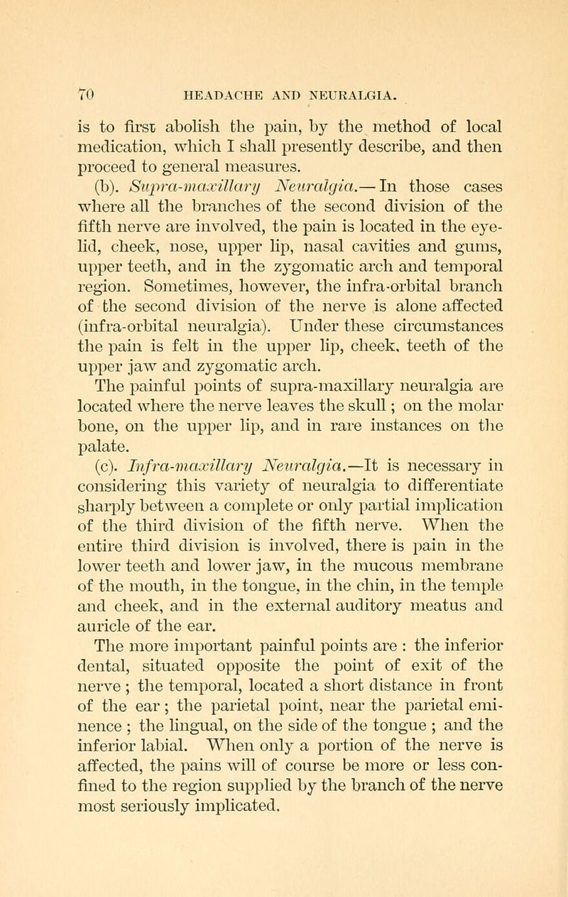 is to first abolish the pain, by the method of local medication, which I shall presently describe, and then proceed to general measures, (b). Supra-maxillary Neuralgia.— In those cases where all the branches of the second division of the fifth nerve are involved, the pain is located in the eye- lid, cheek, nose, upper lip, nasal cavities and gums, upper teeth, and in the zygomatic arch and temporal region. Sometimes, however, the infra-orbital branch of the second division of the nerve is alone affected (infra-orbital neuralgia). Under these circumstances the pain is felt in the upper lip, cheek, teeth of the upper jaw and zygomatic arch. The painful points of supra-maxillary neuralgia are located where the nerve leaves the skull; on the molar bone, on the upper lip, and in rare instances on the palate. (c). Infra-maxillary Neuralgia.—It is necessary in considering this variety of neuralgia to differentiate sharply between a complete or only partial implication of the third division of the fifth nerve. When the entire third division is involved, there is pain in the lower teeth and lower jaw, in the mucous membrane of the mouth, in the tongue, in the chin, in the temple and cheek, and in the external auditory meatus and auricle of the ear. The more important painful points are : the inferior dental, situated opposite the point of exit of the nerve ; the temporal, located a short distance in front of the ear; the parietal point, near the parietal emi- nence ; the lingual, on the side of the tongue ; and the inferior labial. When only a portion of the nerve is affected, the pains will of course be more or less con- fined to the region supplied by the branch of the nerve most seriously implicated.