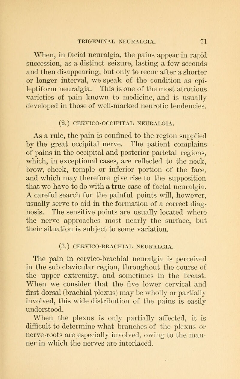 TRIGEMINAL NEURALGIA. Tl When, in facial neuralgia, the pains appear in rapid succession, as a distinct seizure, lasting a few seconds and then disappearing, but only to recur after a shorter or longer interval, we speak of the condition as epi- leptiform neuralgia. This is one of the most atrocious varieties of pain known to medicine, and is usually developed in those of well-marked neurotic tendencies. (2.) CERYICO-OCCIPITAL NEURALGIA. As a rule, the pain is confined to the region supplied by the great occipital nerve. The patient complains of pains in the occipital and posterior parietal regions, which, in exceptional cases, are reflected to the neck, brow, cheek, temple or inferior portion of the face, and which may therefore give rise to the supposition that we have to do with a true case of facial neuralgia. A careful search for the painful points will, however, usually serve to aid in the formation of a correct diag- nosis. The sensitive points are usually located where the nerve approaches most nearly the surface, but their situation is subject to some variation. (3.) CERVICO-BRACHIAL NEURALGIA. The pain in cervico-brachial neuralgia is perceived in the sub clavicular region, throughout the course of the upper extremity, and sometimes in the breast. When we consider that the five lower cervical and first dorsal (brachial plexus) may be wholly or partially involved, this wide distribution of the pains is easily understood. When the plexus is only partia,lly affected, it is difficult to determine what branches of the plexus or nerve-roots are especially involved, owing to the man- ner in which the nerves are interlaced.