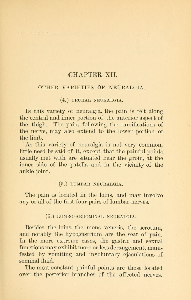 OTHER VARIETIES OF NEURALGIA. (4.) CEURAL NEURALGIA. In this variety of neuralgia, the pain is felt along the central and inner portion of the anterior aspect of the thigh. The pain, following the ramifications of the nerve, may also extend to the lower portion of the limb. As this variety of neuralgia is not very common, little need be said of it, except that the painful points usually met with are situated near the groin, at the inner side of the patella and in the vicinity of the ankle joint. (5.) LUMBAR NEURALGIA. The pain is located in the loins, and may involve any or ah of the first four pairs of lumbar nerves. (6.) LUMBO-ABDOMINAL NEURALGIA. Besides the loins, the mons veneris, the scrotum, and notably the hyiDogastrium are the seat of pain. In the more extreme cases, the gastric and sexual functions may exhibit more or less derangement, mani- fested by vomiting and involuntary ejaculations of seminal fluid. The most constant painful points are those located over the posterior branches of the affected nerves.