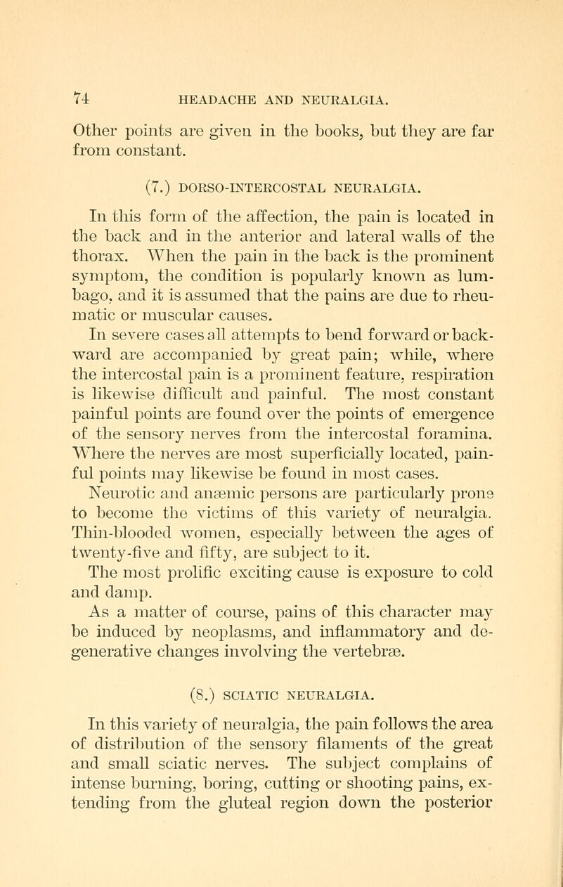 Other points are given in the books, but they are far from constant. (7.) DORSO-INTERCOSTAL NEURALGIA. In this form of the affection, the pain is located in the back and in the anterior and lateral walls of the thorax. When the pain in the back is the prominent symptom, the condition is popularly known as lum- bago, and it is assumed that the pains are due to rheu- matic or muscular causes. In severe cases aU attempts to bend forward or back- ward are accompanied by great pain; while, where the intercostal pain is a prominent feature, respiration is likewise difficult and painful. The most constant painful points are found over the points of emergence of the sensory nerves from the intercostal foramina. Where the nerves are most superficially located, pain- ful points may likewise be found in most cases. Neurotic and anaemic persons are particularly prone to become the victims of this variety of neuralgia. Thin-blooded women, especially between the ages of twenty-five and fifty, are subject to it. The most prolific exciting cause is exposure to cold and damp. As a matter of course, pains of this character may be induced by neoplasms, and inflammatory and de- generative changes involving the vertebrae. (8.) SCIATIC NEURALGIA. In this variety of neuralgia, the pain follows the area of distribution of the sensory filaments of the great and small sciatic nerves. The subject complains of intense burning, boring, cutting or shooting pains, ex- tending from the gluteal region down the posterior