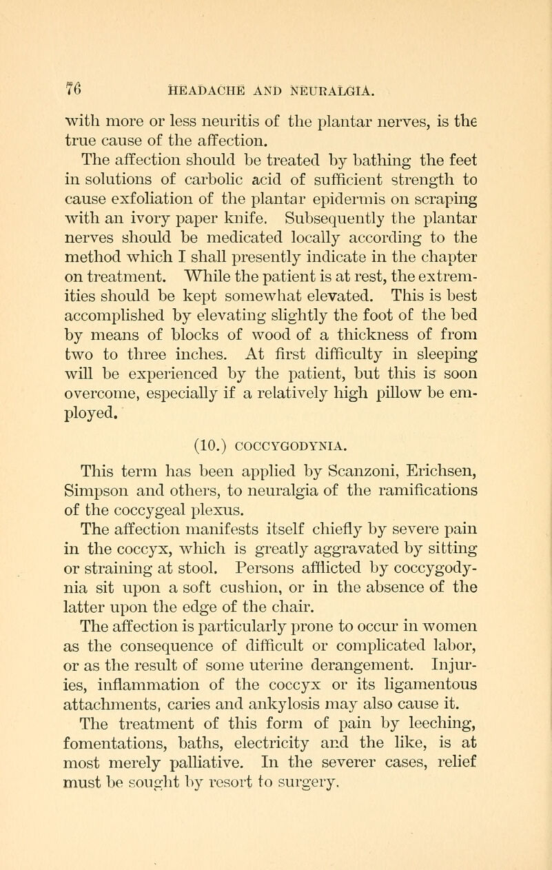 with more or less neuritis of the plantar nerves, is the true cause of the affection. The affection should be treated by bathing the feet in solutions of carbolic acid of sufficient strength to cause exfoliation of the plantar epidermis on scraping with an ivory paper knife. Subsequently the plantar nerves should be medicated locally according to the method which I shall presently indicate in the chapter on treatment. While the patient is at rest, the extrem- ities should be kept somewhat elevated. This is best accomplished by elevating slightly the foot of the bed by means of blocks of wood of a thickness of from two to three inches. At first difficulty in sleeping will be experienced by the patient, but this is soon overcome, especially if a relatively high pillow be em- ployed. (10.) COCCYGODYNIA. This term has been applied by Scanzoni, Erichsen, Simpson and others, to neuralgia of the ramifications of the coccygeal plexus. The affection manifests itself chiefly by severe pain in the coccyx, which is greatly aggravated by sitting or straining at stool. Persons afflicted by coccygody- nia sit upon a soft cushion, or in the absence of the latter upon the edge of the chair. The affection is particularly prone to occur in women as the consequence of difficult or complicated labor, or as the result of some uterine derangement. Injur- ies, inflammation of the coccyx or its ligamentous attachments, caries and ankylosis may also cause it. The treatment of this form of pain by leeching, fomentations, baths, electricity and the like, is at most merely palliative. In the severer cases, relief must be sought by resort to surgery.