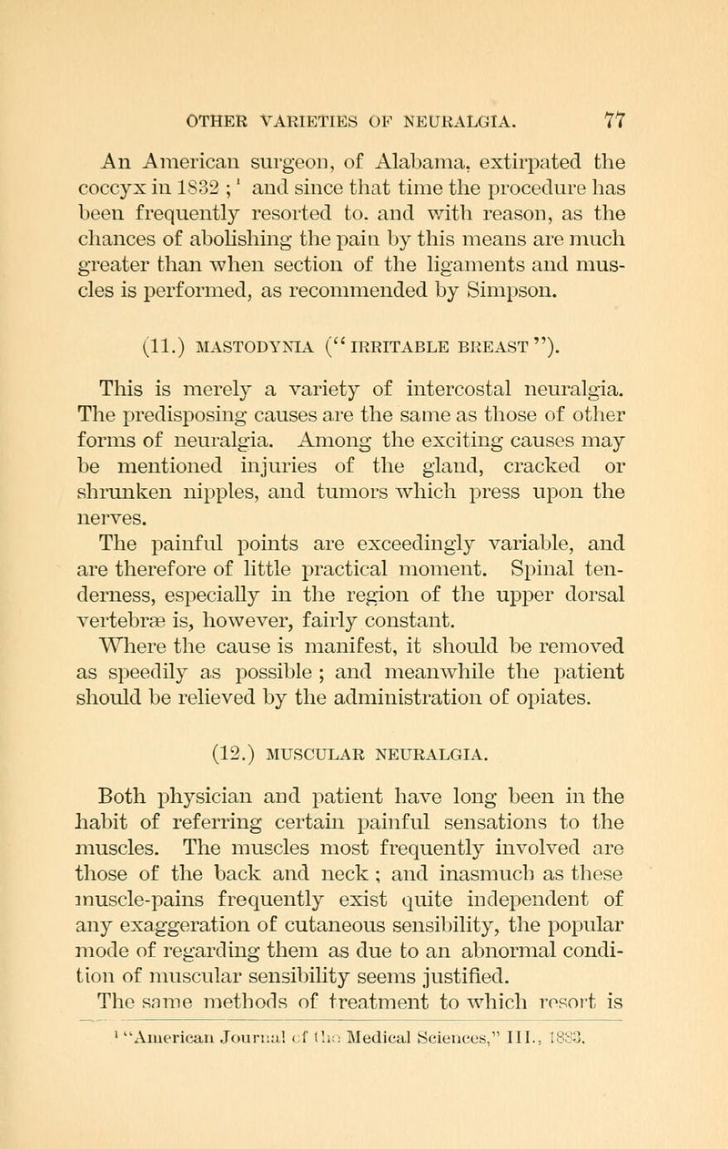 An American surgeon, of Alabama, extirpated the coccyx in 1832 ;' and since that time the procedure has been frequently resorted to. and with reason, as the chances of abohshing the pain by this means are much greater than when section of the ligaments and mus- cles is performed^ as recommended by Simpson. (11.) MASTODYNIA (IRRITABLE BREAST ). This is merely a variety of intercostal neuralgia. The predisposing causes are the same as those of other forms of neuralgia. Among the exciting causes may be mentioned injuries of the gland, cracked or shrunken nipples, and tumors which press upon the nerves. The painful points are exceedingly variable, and are therefore of little practical moment. Spinal ten- derness, especially in the region of the upper dorsal vertebrae is, however, fairly constant. Wliere the cause is manifest, it should be removed as speedily as possible ; and meanwhile the patient should be relieved by the administration of opiates. (12.) MUSCULAR NEURALGIA. Both physician and patient have long been in the habit of referring certain painful sensations to the muscles. The muscles most frequently involved are those of the back and neck; and inasmuch as these muscle-pains frequently exist quite independent of any exaggeration of cutaneous sensibility, the popular mode of regarding them as due to an abnormal condi- tion of muscular sensibihty seems justified. The same methods of treatment to which resort is ' American Journal cf tlio Medical Sciences, IIL, 1833.