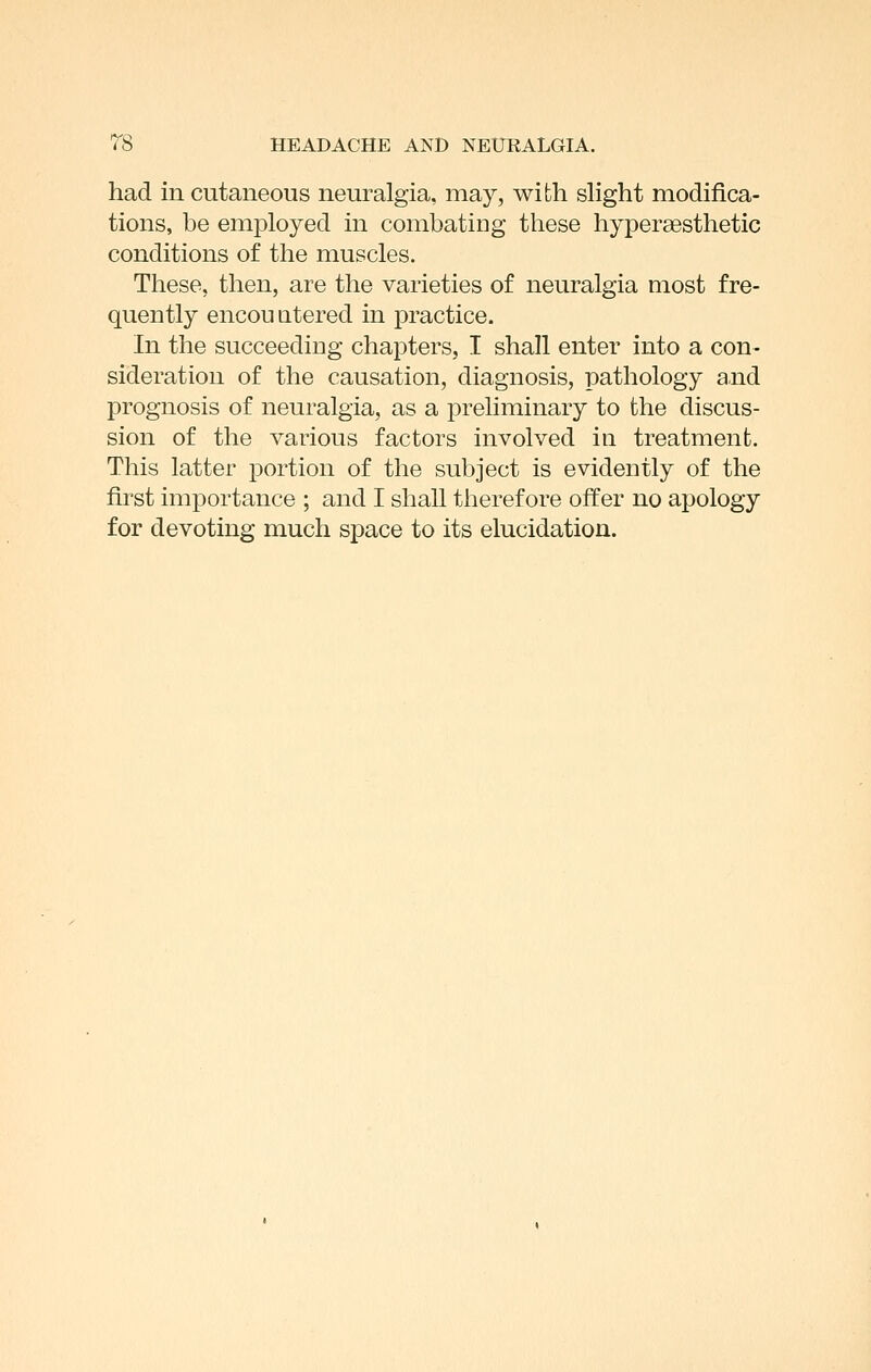 had in cutaneous neuralgia, may, with slight modifica- tions, be employed in combating these hyperaesthetic conditions of the muscles. These, then, are the varieties of neuralgia most fre- quently encouQtered in practice. In the succeeding chapters, I shall enter into a con- sideration of the causation, diagnosis, pathology and prognosis of neuralgia, as a preliminary to the discus- sion of the various factors involved in treatment. This latter portion of the subject is evidently of the first importance ; and I shall therefore offer no apology for devoting much space to its elucidation.