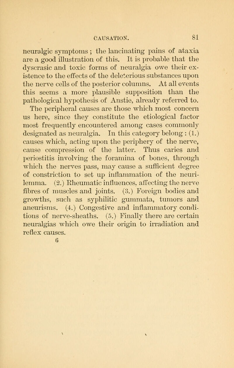 neuralgic symptoms ; the lancinating pains of ataxia are a good illustration of this. It is probable that the dyscrasic and toxic forms of neuralgia owe their ex- istence to the effects of the deleterious substances upon the nerve cells of the posterior columns. At all events this seems a more plausible supposition than the pathological hypothesis of Anstie, already referred to. The peripheral causes are those which most concern us here, since they constitute the etiological factor most frequently encountered among cases commonly designated as neuralgia. In this category belong : (1.) causes wliich, acting upon the periphery of the nerve, cause compression of the latter. Thus caries and periostitis involving the foramina of bones, through which the nerves pass, may cause a sufficient degree of constriction to set up inflammation of the neuri- lemma. (2.) Rheumatic influences, affecting the nerve fibres of muscles and joints. (3.) Foreign bodies and gi'owths, such as syphilitic gummata, tumors and aneurisms. (4.) Congestive and inflammatory condi- tions of nerve-sheaths. (5.) Finally there are certain neuralgias which owe their origin to irradiation and reflex causes. 6