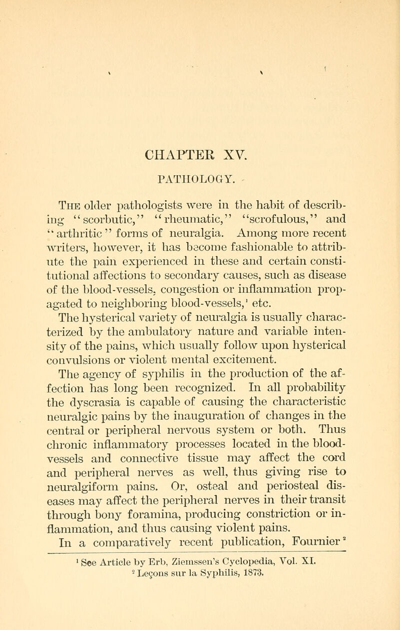 PATHOLOGY. The older pathologists were in the habit of describ- ing scorbutic, rheumatic, scrofulous, and  arthritic  forms of neuralgia. Among more recent writers, however, it has become fashionable to attrib- ute the pain experienced in these and certain consti- tutional affections to secondary causes, such as disease of the blood-vessels, congestion or inflammation prop- agated to neighboring blood-vessels,' etc. The hysterical variety of neuralgia is usually charac- terized by the ambulatory nature and variable inten- sity of the pains, which usually follow upon hysterical convulsions or violent mental excitement. The agency of syphilis in the production of the af- fection has long been recognized. In all probability the dyscrasia is capable of causing the characteristic neuralgic pains by the inauguration of changes in the central or peripheral nervous system or both. Thus chronic inflammatory processes located in the blood- vessels and connective tissue may affect the cord and peripheral nerves as well, thus giving rise to neuralgiform pains. Or, osteal and periosteal dis- eases may affect the peripheral nerves in their transit through bony foramina, producing constriction or in- flammation, and thus causing violent pains. In a comparatively recent publication, Fournier'' 1 See Article by Erb, Zieinssen's Cyclopedia, Vol. XI. '^ Legons sur la Syphilis, 1873.