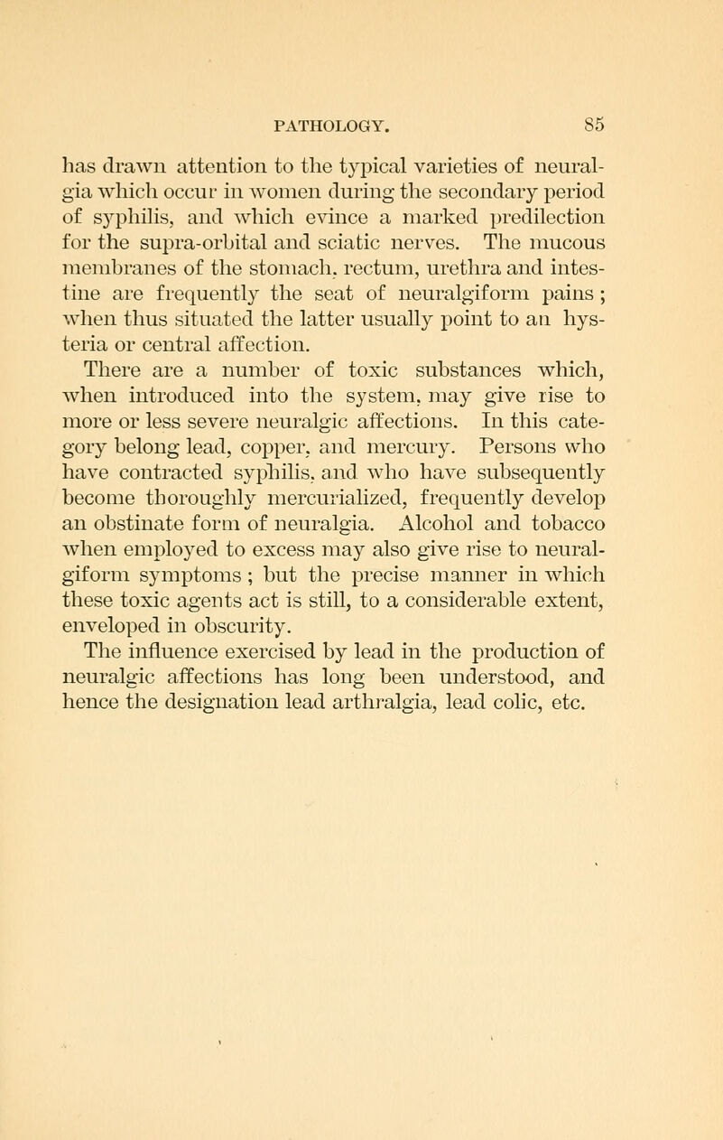 has drawn attention to the typical varieties of neural- gia which occur in women during the secondary period of syphilis, and which evince a marked predilection for the supra-orbital and sciatic nerves. The mucous membranes of the stomach, rectum, urethra and intes- tine are frequently the seat of neuralgiform pains ; when thus situated the latter usually point to an hys- teria or central affection. There are a number of toxic substances which, when introduced into the system, may give rise to more or less severe neuralgic affections. In this cate- gory belong lead, copper, and mercury. Persons who have contracted syphilis, and who have subsequently become thoroughly mercurialized, frequently develop an obstinate form of neuralgia. Alcohol and tobacco when employed to excess may also give rise to neural- giform symptoms; but the precise manner in which these toxic agents act is still, to a considerable extent, enveloped in obscurity. The influence exercised by lead in the production of neuralgic affections has long been understood, and hence the designation lead arthralgia, lead colic, etc.