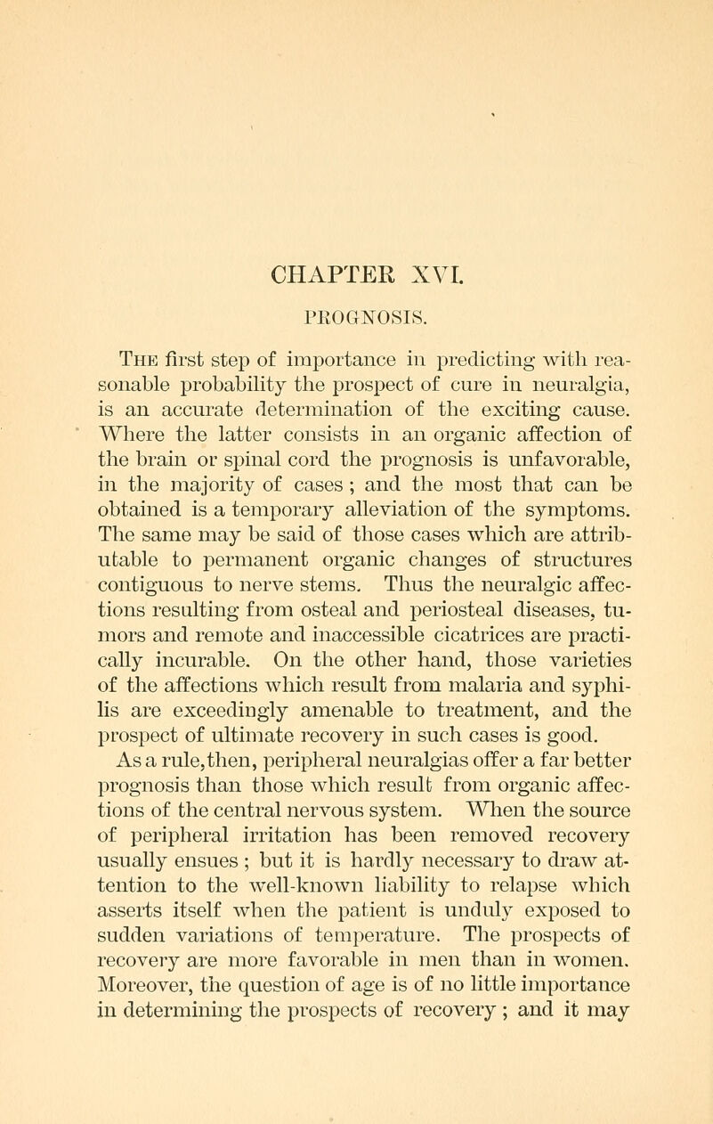 PROGNOSIS. The first step of importance in predicting with rea- sonable probability the prospect of cure in neuralgia, is an accurate determination of the exciting cause. Where the latter consists in an organic affection of the brain or spinal cord the prognosis is unfavorable, in the majority of cases ; and the most that can be obtained is a temporary alleviation of the symptoms. The same may be said of those cases which are attrib- utable to permanent organic changes of structures contiguous to nerve stems. Thus the neuralgic affec- tions resulting from osteal and periosteal diseases, tu- mors and remote and inaccessible cicatrices are practi- cally incurable. On the other hand, those varieties of the affections which result from malaria and syphi- lis are exceedingly amenable to treatment, and the prospect of ultimate recovery in such cases is good. As a rule,then, j)eripheral neuralgias offer a far better prognosis than those which result from organic affec- tions of the central nervous system. A^Hien the source of peripheral irritation has been removed recovery usually ensues ; but it is hardly necessary to draw at- tention to the well-known liability to relapse which asserts itself when the patient is unduly exposed to sudden variations of temperature. The prospects of recovery are more favorable in men than in women. Moreover, the question of age is of no little importance in determining the prospects of recovery ; and it may