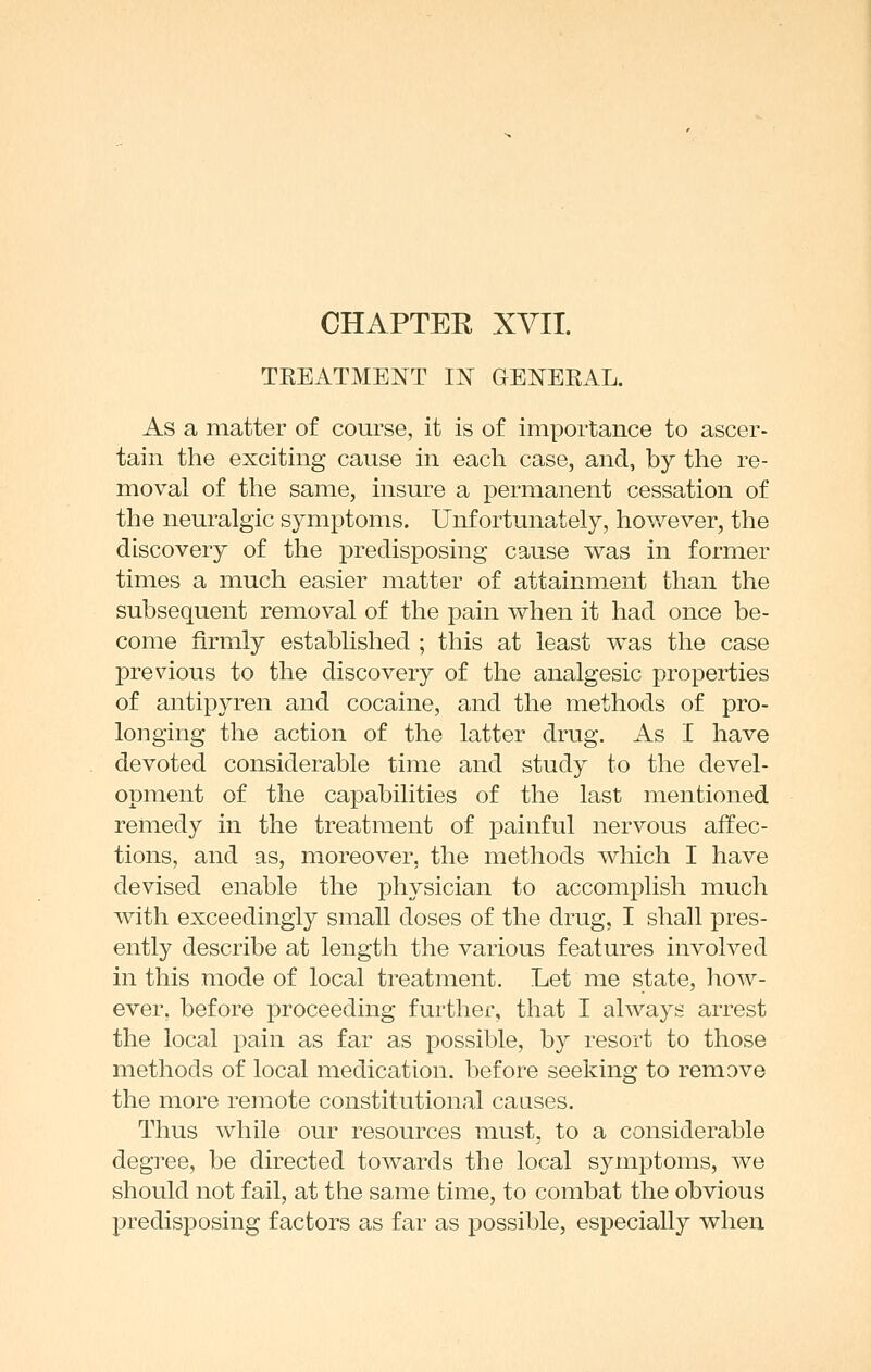 TEEATMENT IN GENEEAL. As a matter of course, it is of importance to ascer- tain the exciting cause in each case, and, by the re- moval of the same, insure a permanent cessation of the neuralgic symptoms. Unfortunately, however, the discovery of the predisposing cause was in former times a much easier matter of attainment than the subsequent removal of the pain when it had once be- come firmly established ; this at least was the case previous to the discovery of the analgesic properties of antipyren and cocaine, and the methods of pro- longing the action of the latter drug. As I have devoted considerable time and study to the devel- opment of the capabilities of the last mentioned remedy in the treatment of painful nervous affec- tions, and as, moreover, the methods which I have devised enable the physician to accomplish much with exceedingly small doses of the drug, I shall pres- ently describe at length the various features involved in this mode of local treatment. Let me state, how- ever, before proceeding further, that I always arrest the local pain as far as possible, by resort to those methods of local medication, before seeking to remove the more remote constitutional causes. Thus while our resources must, to a considerable degree, be directed towards the local symptoms, we should not fail, at the same time, to combat the obvious predisposing factors as far as possible, especially when