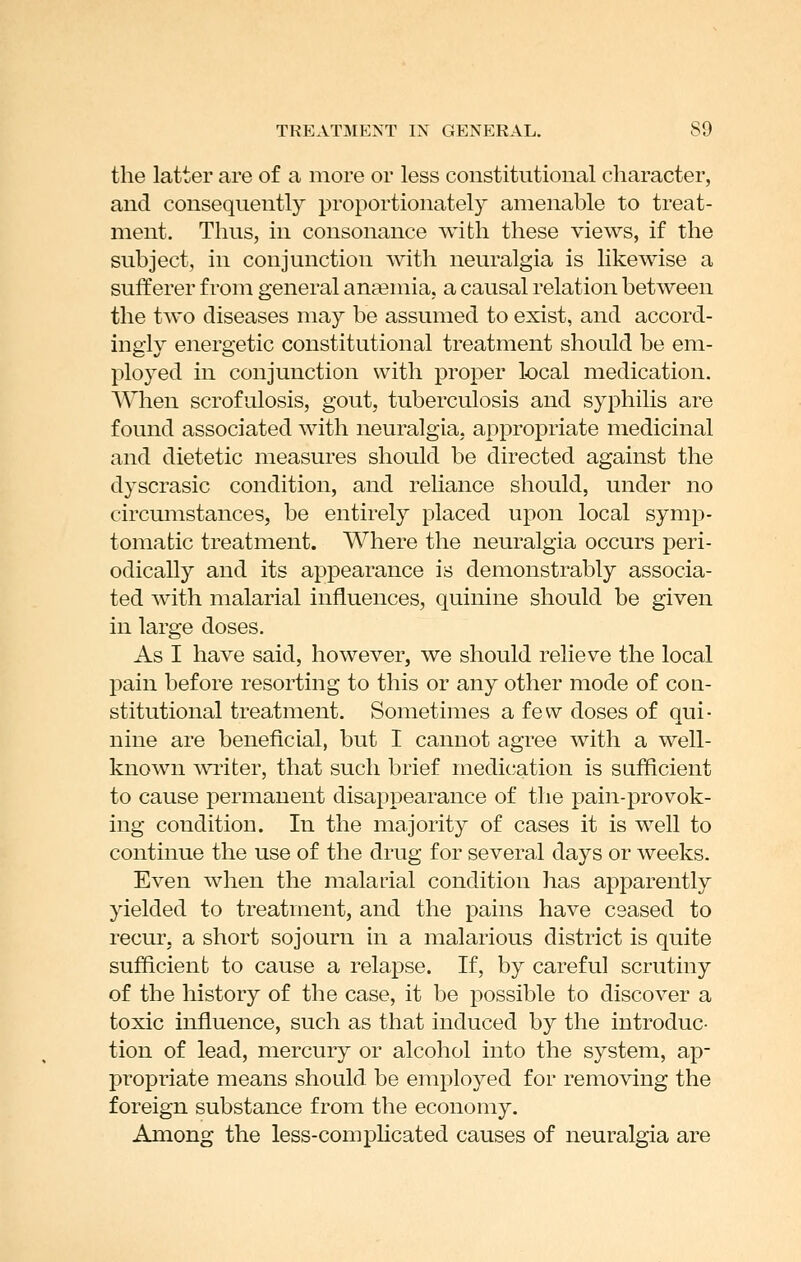 the latter are of a more or less constitutional character, and consequently proportionately amenable to treat- ment. Thus, in consonance with these views, if the subject, in conjunction Avith neuralgia is likewise a sufferer from general anaemia, a causal relation between the two diseases may be assumed to exist, and accord- ingly energetic constitutional treatment should be em- ployed in conjunction with proper local medication. When scrofulosis, gout, tuberculosis and syphilis are found associated with neuralgia, appropriate medicinal and dietetic measures should be directed against the dyscrasic condition, and reliance should, under no circumstances, be entirely placed upon local symp- tomatic treatment. Where the neuralgia occurs peri- odically and its appearance is demonstrably associa- ted with malarial influences, quinine should be given in large doses. As I have said, however, we should relieve the local pain before resorting to this or any other mode of con- stitutional treatment. Sometimes a few doses of qui- nine are beneficial, but I cannot agree with a well- known wiiter, that such brief medication is sufficient to cause permanent disappearance of the pain-provok- ing condition. In the majority of cases it is well to continue the use of the drug for several days or weeks. Even when the malarial condition has apparently yielded to treatment, and the pains have ceased to recur, a short sojourn in a malarious district is quite sufficient to cause a relapse. If, by careful scrutiny of the history of the case, it be possible to discover a toxic influence, such as that induced by the introduc- tion of lead, mercury or alcohol into the system, ap- propriate means shonld be employed for removing the foreign substance from the economy. Among the less-comphcated causes of neuralgia are