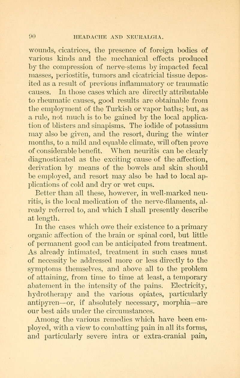 wounds, cicatrices, the presence of foreign bodies of various kinds and the mechanical effects produced by the compression of nerve-stems by impacted fecal masses, periostitis, tumors and cicatricial tissue depos- ited as a result of previous inflammatory or traumatic causes. In those cases which are directly attributable to rheumatic causes, good results are obtainable from the employment of the Turkish or vapor baths; but, as a rule, not much is to be gained by the local applica- tion of blisters and sinapisms. The iodide of potassium may also be given, and the resort, during the winter months, to a mild and equable climate, will often prove of considerable benefit. When neuritis can be clearly diagnosticated as the exciting cause of the affection, derivation by means of the bowels and skin should be employed, and resort may also be had to local ap- plications of cold and dry or wet cups. Better than all these, however, in well-marked neu- ritis, is the local medication of the nerve-filaments, al- ready referred to, and which I shall presently describe at length. In the cases which owe their existence to a primary organic affection of the brain or spinal cord, but httle of permanent good can be anticipated from treatment. As already intimated, treatment in such cases must of necessity be addressed more or less directly to the symptoms themselves, and above all to the problem of attaining, from time to time at least, a temporary abatement in the intensity of the pains. Electricity, hydrotherapy and the various opiates, particularly antipyren—or, if absolutely necessary, morphia—are our best aids under the circumstances. Among the various remedies which have been em- ployed, with a view to combatting pain in all its forms, and particularly severe intra or extra-cranial pain,