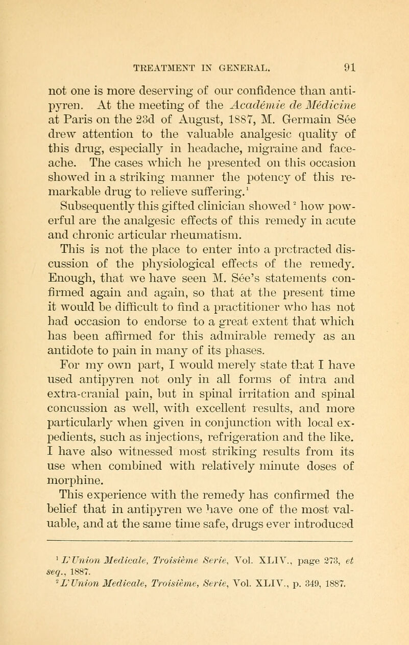 not one is more deserving of our confidence than anti- pja^eii. At the meeting of the Academie de Medicine at Paris on the 23d of August, 1887, M. Germain See drew attention to the valuable analgesic quality of this drug, especially in headache, migraine and face- ache. The cases which he presented on this occasion showed in a striking manner the potency of this re- markable drug to relieve suffering.* Subsequently this gifted clinician showed' how pow- erful are the analgesic effects of this remedy in acute and chronic articular rheumatism. This is not the place to enter into a protracted dis- cussion of the physiological effects of the remedy. Enough, that we have seen M. See's statements con- firmed again and again, so that at the present time it would be difficult to find a practitioner who has not had occasion to endorse to a great extent that which has been affirmed for this admirable remedy as an antidote to pain in many of its phases. For my own part, I would merely state that I have used antipyren not only in all forms of intra and extra-cranial pain, but in spinal irritation and sj)iual concussion as well, with excellent results, and more particularly when given in conjunction with local ex- pedients, such as injections, refrigeration and the like. I have also \\dtnessed most striking results from its use when combined with relatively minute doses of morphine. This experience with the remedy has confirmed the belief that in antipyren we have one of the most val- uable, and at the same time safe, drugs ever introduced ^ L'Union 31 edioale, Troisieme Serie, Vol. XLIV., page 273, et seq., 1887. ^L^Union Medieale, Troisieme, Serie, Vol. XLIV., p, 349, 1887.