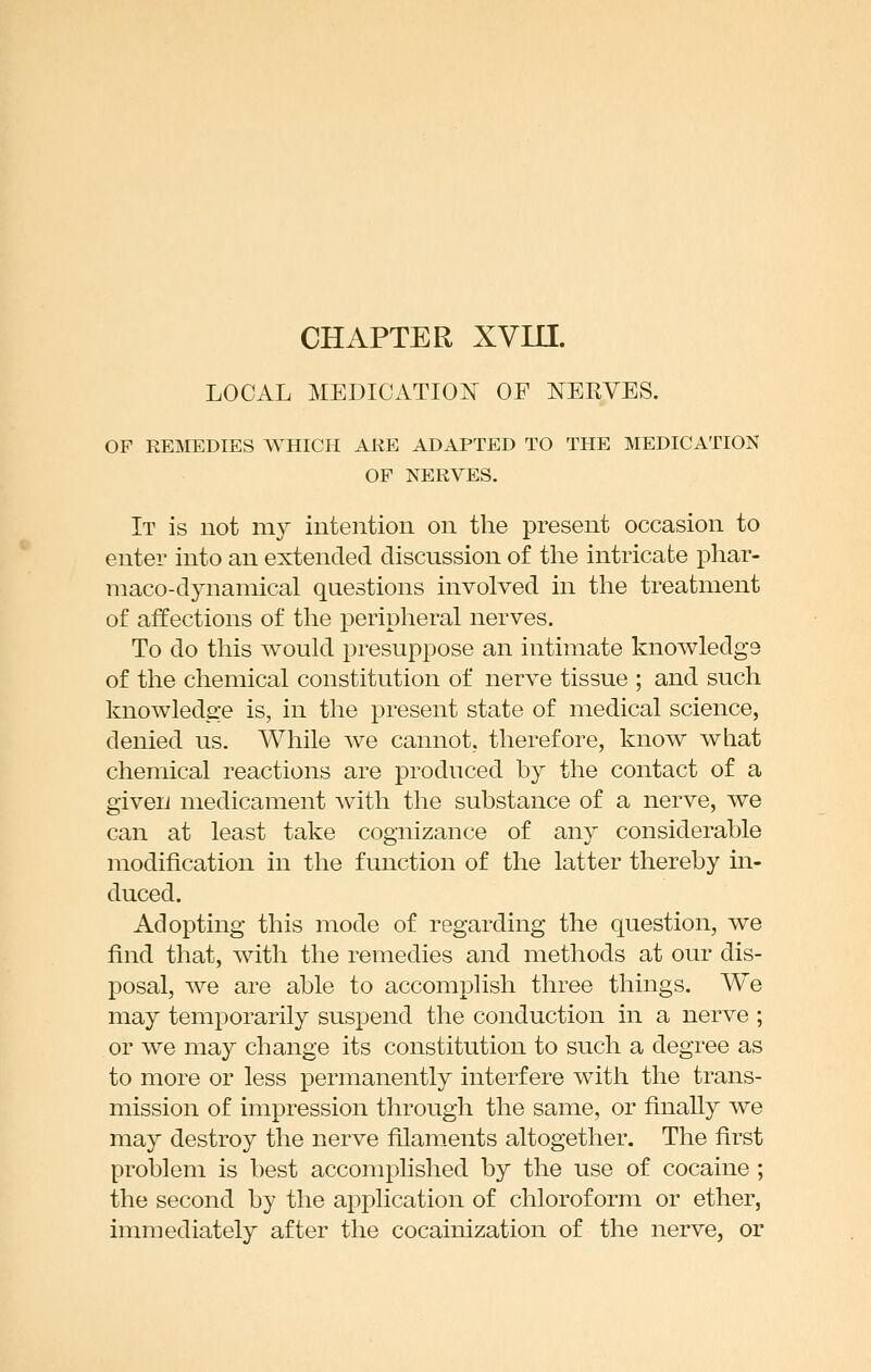 LOCAL MEDICATION OF NERVES. OF REMEDIES WHICH ARE ADAPTED TO THE MEDICATION OF NERVES. It is not my intention on the present occasion to enter into an extended discussion of the intricate phar- maco-dynamical questions involved in the treatment of affections of the peripheral nerves. To do this would presuppose an intimate knowledge of the chemical constitution of nerve tissue ; and such knowledge is, in the present state of medical science, denied us. While we cannot, therefore, know what chemical reactions are produced by the contact of a given medicament with the substance of a nerve, we can at least take cognizance of any considerable modification in the function of the latter thereby in- duced. Adopting this mode of regarding the question, we find that, with the remedies and methods at our dis- posal, we are able to accomplish three things. We may temporarily suspend the conduction in a nerve ; or we may change its constitution to such a degree as to more or less permanently interfere with the trans- mission of impression through the same, or finally we may destroy the nerve filaments altogether. The first problem is best accomplished by the use of cocaine ; the second by the application of chloroform or ether, immediately after the cocainization of the nerve, or