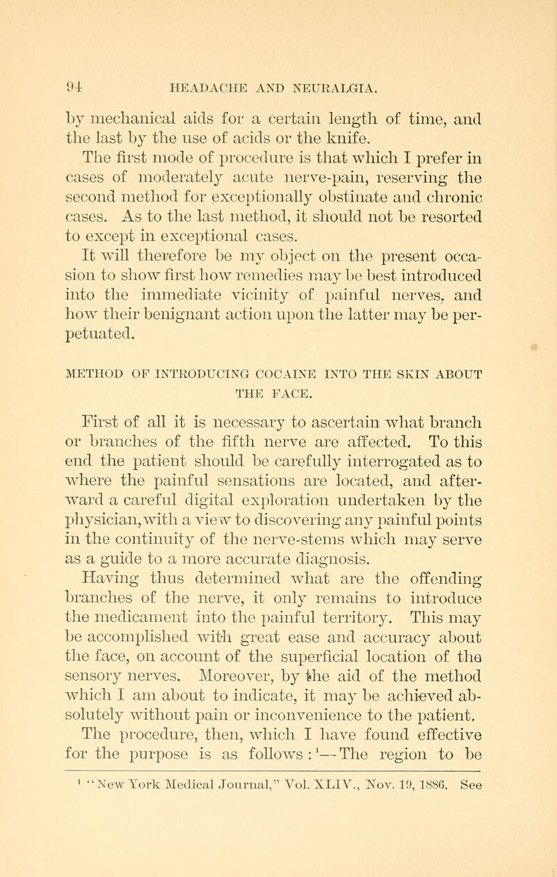 by mechanical aids for a certain length of time, and the last by the use of acids or the knife. The first mode of procedure is that which I prefer in cases of moderately acute nerve-pain, reserving the second method for exceptionally obstinate and chronic cases. As to the last method, it should not be resorted to except in exceptional cases. It will therefore be my object on the present occa- sion to show first how remedies may be best introduced into the immediate vicinity of painful nerves, and how their benignant action upon the latter may be per- petuated. METHOD OF INTRODUCING COCAINE INTO THE SKIN ABOUT THE FACE. First of all it is necessary to ascertain what branch or branches of the fifth nerve are affected. To this end the patient should be carefully interrogated as to where the painful sensations are located, and after- ward a careful digital exploration undertaken by the physician,with a view to discovering any painful points in the continuity of the nerve-stems which may serve as a guide to a more accurate diagnosis. Having thus determined what are the offending branches of the nerve, it only remains to introduce the medicament into the jDainful territory. This may be accomplished with great ease and accuracy about the face, on account of the superficial location of the sensory nerves. Moreover, by the aid of the method which I am about to indicate, it may be achi-eved ab- solutely without pain or inconvenience to the patient. The procedure, then, which I have found effective for the purpose is as follows:'—The region to be