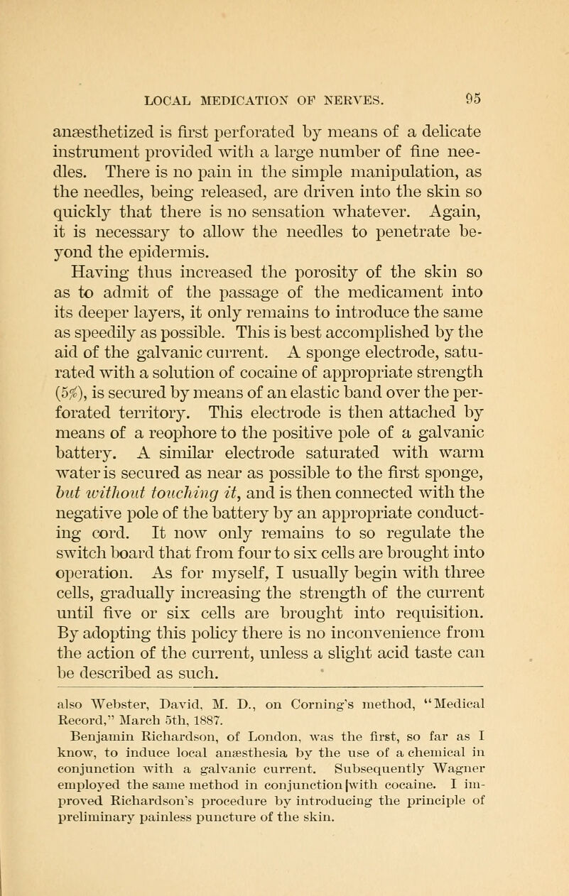 anaesthetized is first perforated by means of a delicate instrument provided with a large number of fine nee- dles. There is no pain in the simple manipulation, as the needles, being released, are driven into the skin so quickly that there is no sensation whatever. Again, it is necessary to allow the needles to penetrate be- yond the epidermis. Having thus increased the porosity of the skin so as to admit of the passage of the medicament into its deeper layers, it only remains to introduce the same as speedily as possible. This is best accomplished by the aid of the galvanic current. A sponge electrode, satu- rated with a solution of cocaine of appropriate strength (5^), is secured by means of an elastic band over the per- forated territory. This electrode is then attached by means of a reophore to the positive pole of a galvanic battery. A similar electrode saturated with warm water is secured as near as possible to the first sponge, hut ivithoid touching it, and is then connected with the negative pole of the battery by an appropriate conduct- ing cord. It now only remains to so regulate the switch board that from four to six cells are brought into operation. As for myself, I usually begin with three cells, gradually increasing the strength of the current until five or six cells are brought into requisition. By adopting this pohcy there is no inconvenience from the action of the current, unless a slight acid taste can be described as such. also Webster, David, M. D., on Coming's niethod, Medical Record, March 5th, 1887. Benjamin Richardson, of London, was the first, so far as I know, to induce local anaesthesia by the use of a chemical in conjunction with a galvanic current. Subsequently Wagner emiiloyed the same method in conjunction |with cocaine. I im- proved Richardson's procedure by introducing the principle of preliminary painless puncture of the skin.