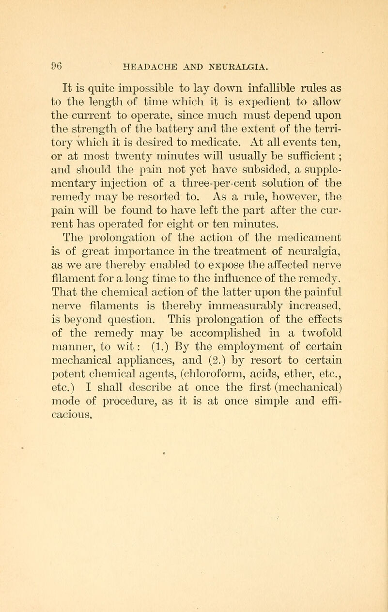 It is quite impossible to lay down infallible rules as to the length of time which it is expedient to allow the current to operate, since much must depend upon the strength of the battery and the extent of the terri- tory which it is desired to medicate. At all events ten, or at most twenty minutes will usually be sufficient; and should the pain not yet have subsided, a supple- mentary injection of a three-per-cent solution of the remedy may be resorted to. As a rule, however, the pain will be found to have left the part after the cur- rent has operated for eight or ten minutes. The prolongation of the action of the medicament is of great importance in the treatment of neuralgia, as we are thereby enabled to expose the affected nerve filament for a long time to the influence of the remedy. That the chemical action of the latter upon the painful nerve filaments is thereby immeasurably increased, is beyond question. This prolongation of the effects of the remedy may be accomplished in a twofold manner, to wit: (1.) By the employment of certain mechanical appliances, and (3.) by resort to certain potent chemical agents, (chloroform, acids, ether, etc., etc.) I shall describe at once the first (mechanical) mode of procedure, as it is at once simple and effi- cacious.