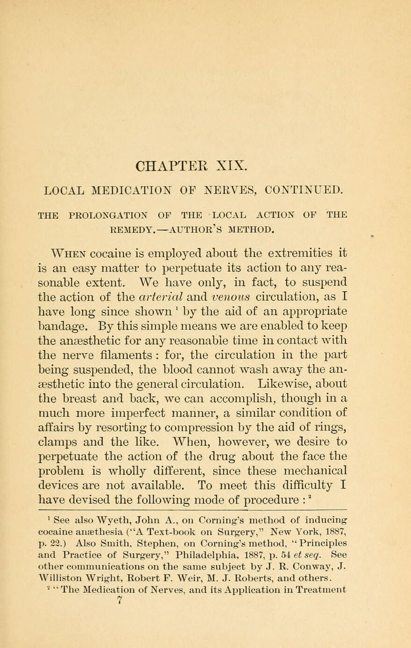 CHAPTEE XIX. LOCAL MEDICATION OF NERVES, CONTINUED. THE PROLONGATION OF THE LOCAL ACTION OF THE REMEDY.—author's METHOD. When cocaine is employed about the extremities it is an easy matter to perjjetuate its action to any rea- sonable extent. We have only, in fact, to suspend the action of the arterial and venous circulation, as I have long since shown' by the aid of an appropriate bandage. By this simple means we are enabled to keep the anaesthetic for any reasonable time in contact with the nerve filaments : for, the circulation in the part being suspended, the blood cannot wash away the an- cesthetic into the general circulation. Likewise, about the breast and back, we can accomplish, though in a much more imperfect manner, a similar condition of affairs by resorting to compression by the aid of rings, clamps and the like. When, however, we desire to perpetuate the action of the drug about the face the problem is wholly different, since these mechanical devices are not available. To meet this difficulty I have devised the following mode of procedure : * ' See also Wyeth, John A., on Coming's method of inducing cocaine ansethesia (A Text-book on Surgery, New York, 1887, p. 32.) Also Smith, Stephen, on Coming's method, Principles and Practice of Surgery, Philadelphia, 1887, p. 54 e^ ^eg. See other communications on the same subject by J. R. Conway, J. Williston Wright, Robert F. Weir, M. J. Roberts, and others. ^ The Medication of Nerves, and its Application in Treatment 7