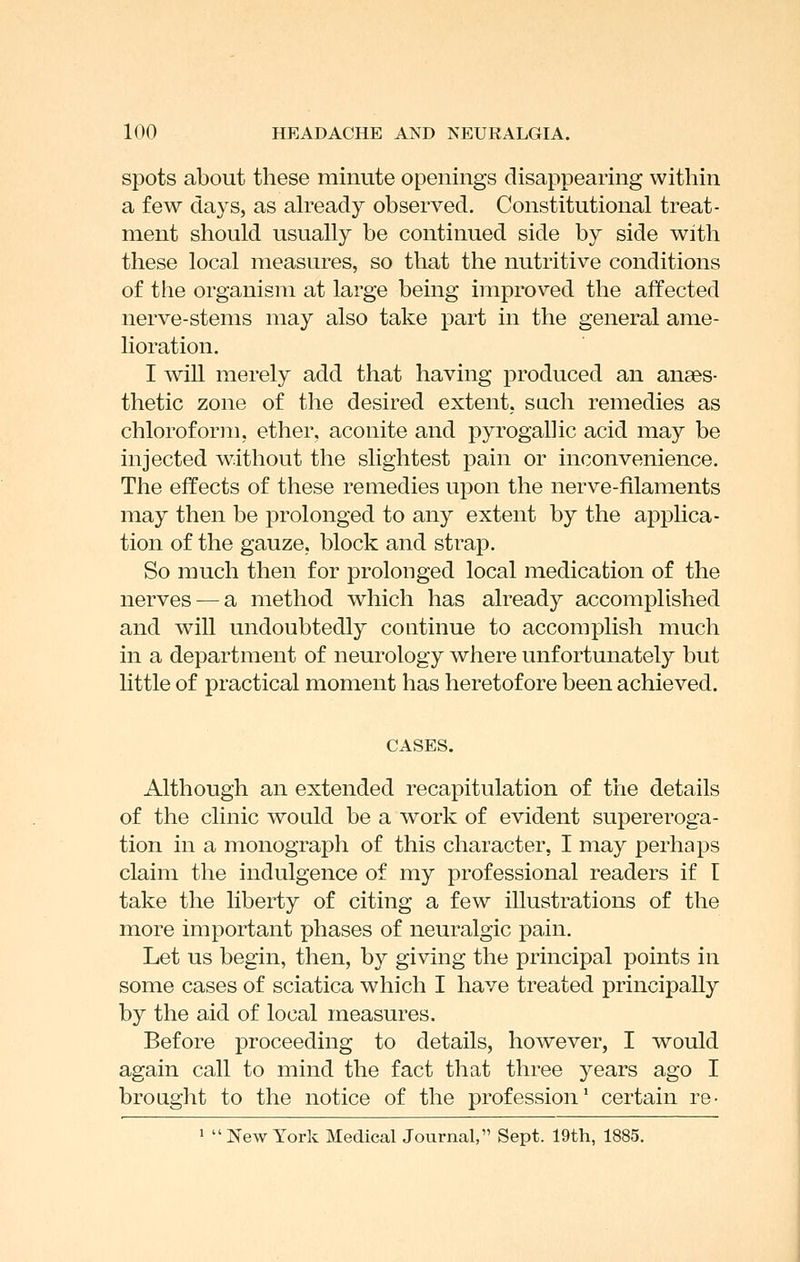 spots about these minute openings disappearing within a few days, as ah^eady observed. Constitutional treat- ment should usually be continued side by side with these local measures, so that the nutritive conditions of the organism at large being improved the affected nerve-stems may also take part in the general ame- lioration. I wiU merely add that having produced an anaes- thetic zone of the desired extent, sach remedies as chloroform, ether, aconite and pyrogallic acid may be injected without the slightest pain or inconvenience. The effects of tliese remedies upon the nerve-filaments may then be prolonged to any extent by the applica- tion of the gauze, block and strap. So much then for prolonged local medication of the nerves — a method which has already accomplished and will undoubtedly continue to accomplish much in a department of neurology where unfortunately but little of practical moment has heretofore been achieved. CASES. Although an extended recapitulation of the details of the clinic would be a work of evident supereroga- tion in a monograph of this character, I may perhaps claim the indulgence of my professional readers if I take the liberty of citing a few illustrations of the more important phases of neuralgic pain. Let us begin, then, by giving the principal points in some cases of sciatica which I have treated principally by the aid of local measures. Before proceeding to details, however, I would again call to mind the fact that three years ago I brought to the notice of the profession' certain re- 1 New York Medical Journal, Sept. 19th, 1885.