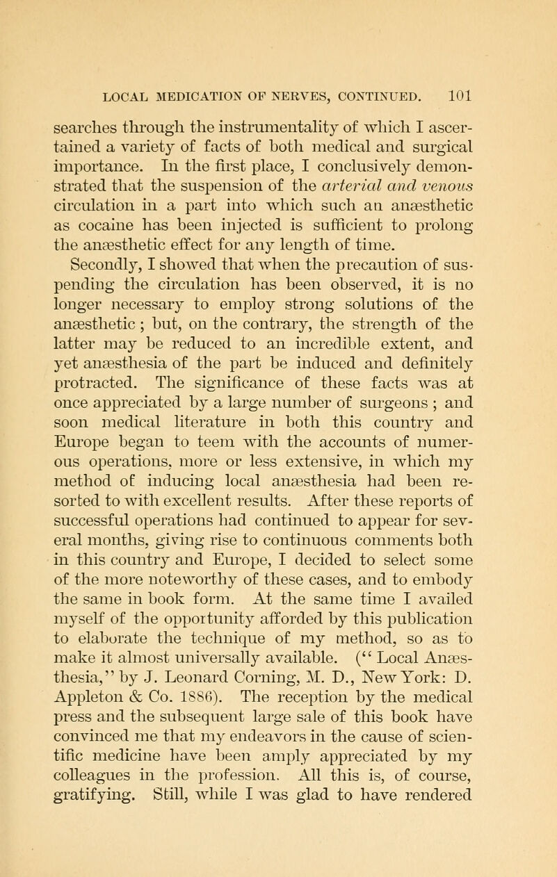 searches through the instrumentahty of which I ascer- tained a variety of facts of both medical and surgical importance. In the first place, I conclusively demon- strated that the suspension of the arterial and venous circulation in a part into which such an anaesthetic as cocaine has been injected is sufficient to prolong the anaesthetic effect for any length of time. Secondly, I showed that when the precaution of sus- pending the circulation has been observed, it is no longer necessary to employ strong solutions of the anaesthetic ; but, on the contrary, the strength of the latter may be reduced to an incredible extent, and yet anaesthesia of the part be induced and definitely protracted. The significance of these facts was at once appreciated by a large number of surgeons ; and soon medical literature in both this country and Europe began to teem with the accounts of numer- ous operations, more or less extensive, in which my method of inducing local anaesthesia had been re- sorted to with excellent results. After these reports of successful operations had continued to appear for sev- eral months, giving rise to continuous comments both in this country and Europe, I decided to select some of the more noteworthy of these cases, and to embody the same in book form. At the same time I availed myself of the opportunity afforded by this publication to elaborate the technique of my method, so as to make it almost universally available. ( Local Anaes- thesia, by J. Leonard Corning, M. D., New York: D. Appleton & Co. 1886). The reception by the medical press and the subsequent large sale of this book have convinced me that my endeavors in the cause of scien- tific medicine have been amply appreciated by my colleagues in the profession. All this is, of course, gratifying. Still, while I was glad to have rendered