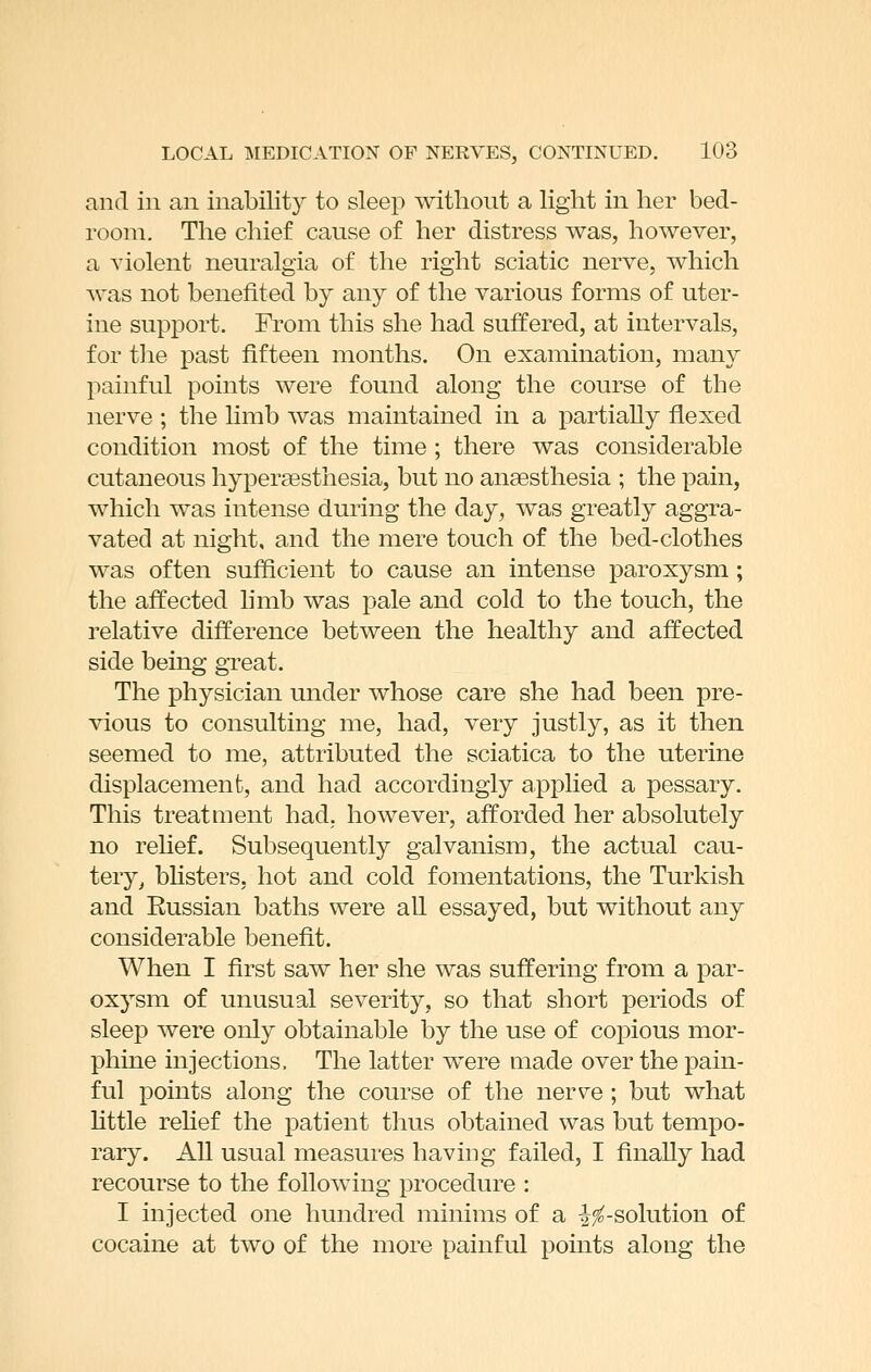 and in an inability to sleep without a light in her bed- room. The chief cause of her distress was, however, a violent neuralgia of the right sciatic nerve, which Avas not benefited by any of the various forms of uter- ine support. From this she had suffered, at intervals, for the past fifteen months. On examination, many painful points were found along the course of the nerve ; the limb was maintained in a partially flexed condition most of the time ; there was considerable cutaneous hypersesthesia, but no anaesthesia ; the pain, which was intense during the day, was greatly aggra- vated at night, and the mere touch of the bed-clothes was often sufficient to cause an intense paroxysm; the affected hmb was pale and cold to the touch, the relative difference between the healthy and affected side being great. The physician under whose care she had been pre- vious to consulting me, had, very justly, as it then seemed to me, attributed the sciatica to the uterine displacement, and had accordingly applied a pessary. This treatment had, however, afforded her absolutely no rehef. Subsequently galvanism, the actual cau- tery, bUsters, hot and cold fomentations, the Turkish and Russian baths were all essayed, but without any considerable benefit. When I first saw her she was suffering from a par- oxysm of unusual severity, so that short periods of sleep were only obtainable by the use of coidIous mor- phine injections. The latter were made over the pain- ful points along the course of the nerve; but what httle rehef the patient thus obtained was but tempo- rary. All usual measures having failed, I finally had recourse to the following procedure : I injected one hundred minims of a |^-solution of cocaine at two of the more painful points along the