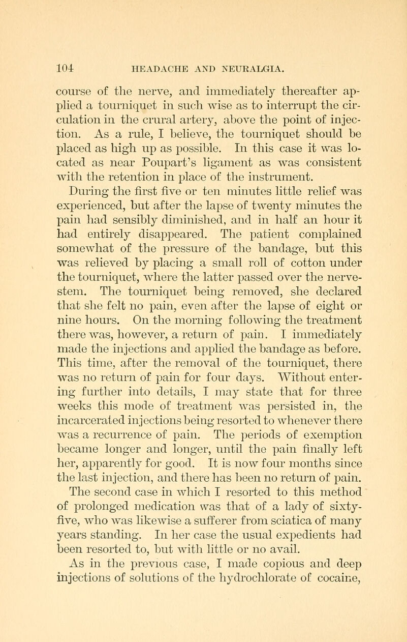 course of the nerve, and immediately thereafter ap- phed a tourniquet in such wise as to interrupt the cir- culation in the crural artery, above the point of injec- tion. As a rule, I believe, the tourniquet should be placed as high up as possible. In this case it was lo- cated as near Poupart's ligament as was consistent with the retention in place of the instrument. During the first five or ten minutes little relief was experienced, but after the lapse of twenty minutes the pain had sensibly diminished, and in half an hour it had entirely disappeared. The patient complained somewhat of the pressure of the bandage, but this was relieved by placing a small roll of cotton under the tourniquet, where the latter passed over the nerve- stem. The tourniquet being removed, she declared that she felt no pain, even after the lapse of eight or nine hours. On the morning following the treatment there was, however, a return of pain. I immediately made the injections and applied the bandage as before. This time, after the removal of the tourniquet, there was no return of pain for four days. Without enter- ing further into details, I may state that for three weeks this mode of treatment was persisted in, the incarcerated injections being resorted to whenever there was a recurrence of pain. The periods of exemption became longer and longer, until the pa hi finally left her, apparently for good. It is now four months since the last injection, and there has been no return of pain. The second case in which I resorted to this method of prolonged medication was that of a lady of sixty- five, who was likewise a sufferer from sciatica of many years standing. In her case the usual expedients had been resorted to, but with little or no avail. As in the previous case, I made copious and deep injections of solutions ol the hydrochlorate of cocaine,