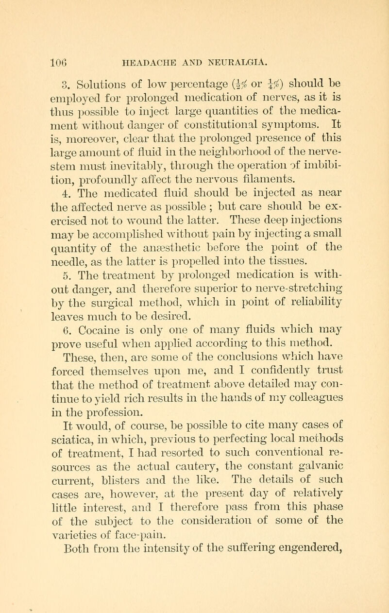 3. Solutions of low percentage {ifc or Ifo) should be employed for prolonged medication of nerves, as it is thus possible to inject large quantities of the medica- ment without danger of constitutional symptoms. It is, moreover, clear that the prolonged presence of this large amount of fluid in the neighborhood of the nerve- stem must inevitably, through the operation of imbibi- tion, profoundly affect the nervous filaments. 4. The medicated fluid should be injected as near the affected nerve as possible ; but care should be ex- ercised not to wound the latter. These deep injections may be accomplished without pain by injecting a small quantity of the anaesthetic before the point of the needle, as the latter is propelled into the tissues. 5. The treatment by prolonged medication is with- out danger, and therefore superior to nerve-stretching by the surgical method, whicli in point of reHability leaves much to be desired. 6. Cocaine is only one of many fluids which may prove useful when applied according to this method. These, then, are some of the conclusions which have forced themselves upon me, and I confidently trust that the method of treatment above detailed may con- tinue to yield rich results in the hands of my colleagues in the profession. It would, of course, be possible to cite many cases of sciatica, in which, previous to perfecting local methods of treatment, I had resorted to such conventional re- sources as the actual cautery, the constant galvanic current, bhsters and the like. The details of such cases are, however, at the present day of relatively little interest, and I therefore pass from this phase of the subject to the consideration of some of the varieties of face-pain. Both from the intensity of the suffering engendered,