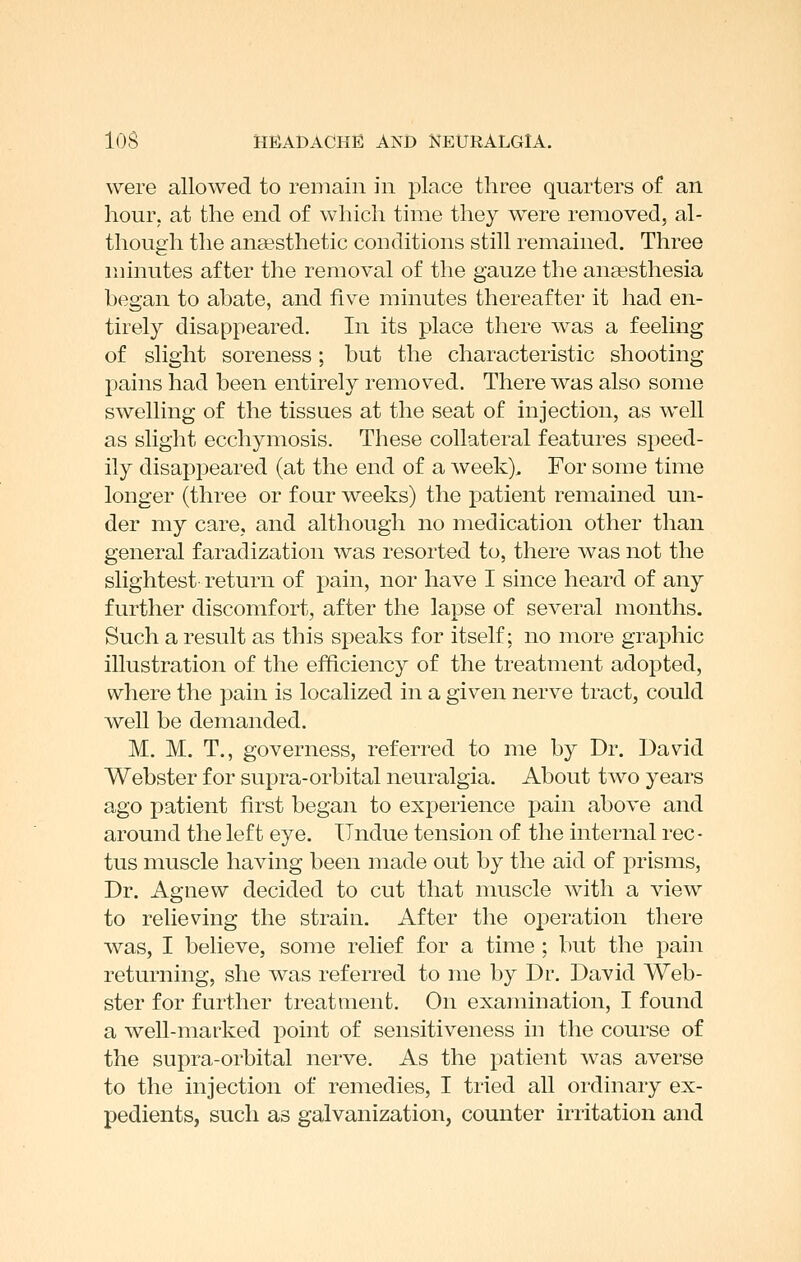 were allowed to remain in place three quarters of an hour, at the end. of which time they were removed, al- though the anaesthetic conditions still remained. Three minutes after the removal of the gauze the ansesthesia hegan to ahate, and five minutes thereafter it had en- tirely disappeared. In its place there was a feeling of slight soreness; but the characteristic shooting pains had been entirely removed. There was also some swelling of the tissues at the seat of injection, as well as slight ecchymosis. These collateral features speed- ily disappeared (at the end of a week). For some time longer (three or four weeks) the patient remained un- der my care, and although no medication other than general faradization was resorted to, there was not the slightest- return of pain, nor have I since heard of any further discomfort, after the lapse of several months. Such a result as this speaks for itself; no more graphic illustration of the efficiency of the treatment adopted, where the pain is localized in a given nerve tract, could well be demanded. M. M. T., governess, referred to me by Dr. David Webster for supra-orbital neuralgia. About two years ago patient first began to experience pain above and around the left eye. Undue tension of the internal rec- tus muscle having been made out by the aid of prisms. Dr. Agnew decided to cut that muscle with a view to relieving the strain. After the operation there was, I believe, some relief for a time : but the pain returning, she was referred to me by Dr. David Web- ster for further treatment. On examination, I found a well-marked point of sensitiveness in the course of the supra-orbital nerve. As the patient was averse to the injection of remedies, I tried all ordinary ex- pedients, such as galvanization, counter irritation and